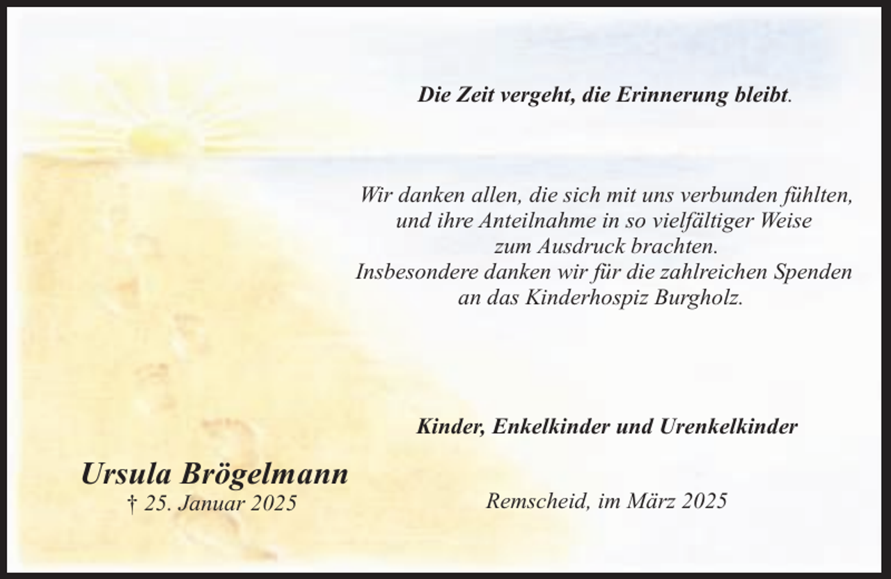 <p>Die Zeit vergeht, die Erinnerung bleibt.</p><p>Wir danken allen, die sich mit uns verbunden fühlten,<br />und ihre Anteilnahme in so vielfältiger Weise<br />zum Ausdruck brachten.<br />Insbesondere danken wir für die zahlreichen Spenden<br />an das Kinderhospiz Burgholz.</p><p>Kinder, Enkelkinder und Urenkelkinder</p><p>Ursula Brögelmann<br />† 25. Januar 2025</p><p>Remscheid, im März 2025</p>