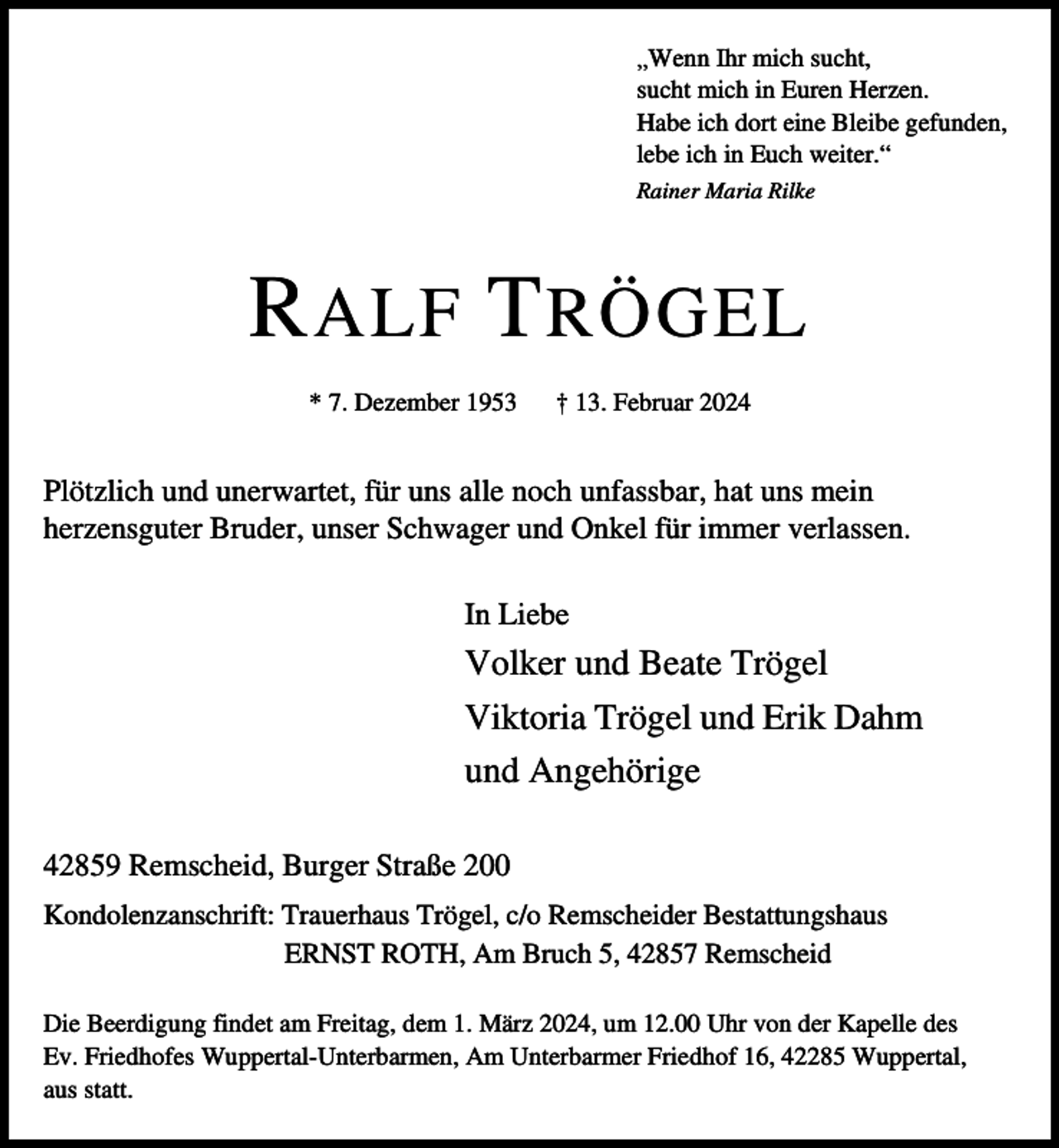 <p>„Wenn Ihr mich sucht,<br />sucht mich in Euren Herzen.<br />Habe ich dort eine Bleibe gefunden,<br />lebe ich in Euch weiter.“<br />Rainer Maria Rilke</p><p>R ALF T RÖGEL<br />* 7. Dezember 1953</p><p>† 13. Februar 2024</p><p>Plötzlich und unerwartet, für uns alle noch unfassbar, hat uns mein<br />herzensguter Bruder, unser Schwager und Onkel für immer verlassen.<br />In Liebe</p><p>Volker und Beate Trögel<br />Viktoria Trögel und Erik Dahm<br />und Angehörige<br />42859 Remscheid, Burger Straße 200<br />Kondolenzanschrift: Trauerhaus Trögel, c/o Remscheider Bestattungshaus<br />ERNST ROTH, Am Bruch 5, 42857 Remscheid<br />Die Beerdigung findet am Freitag, dem 1. März 2024, um 12.00 Uhr von der Kapelle des<br />Ev. Friedhofes Wuppertal-Unterbarmen, Am Unterbarmer Friedhof 16, 42285 Wuppertal,<br />aus statt.</p>