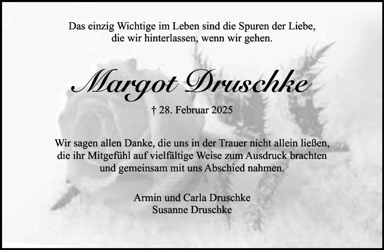 <p>Das einzig Wichtige im Leben sind die Spuren der Liebe,<br />die wir hinterlassen, wenn wir gehen.</p><p>Margot Druschke<br />† 28. Februar 2025<br />Wir sagen allen Danke, die uns in der Trauer nicht allein ließen,<br />die ihr Mitgefühl auf vielfältige Weise zum Ausdruck brachten<br />und gemeinsam mit uns Abschied nahmen.<br />Armin und Carla Druschke<br />Susanne Druschke</p>