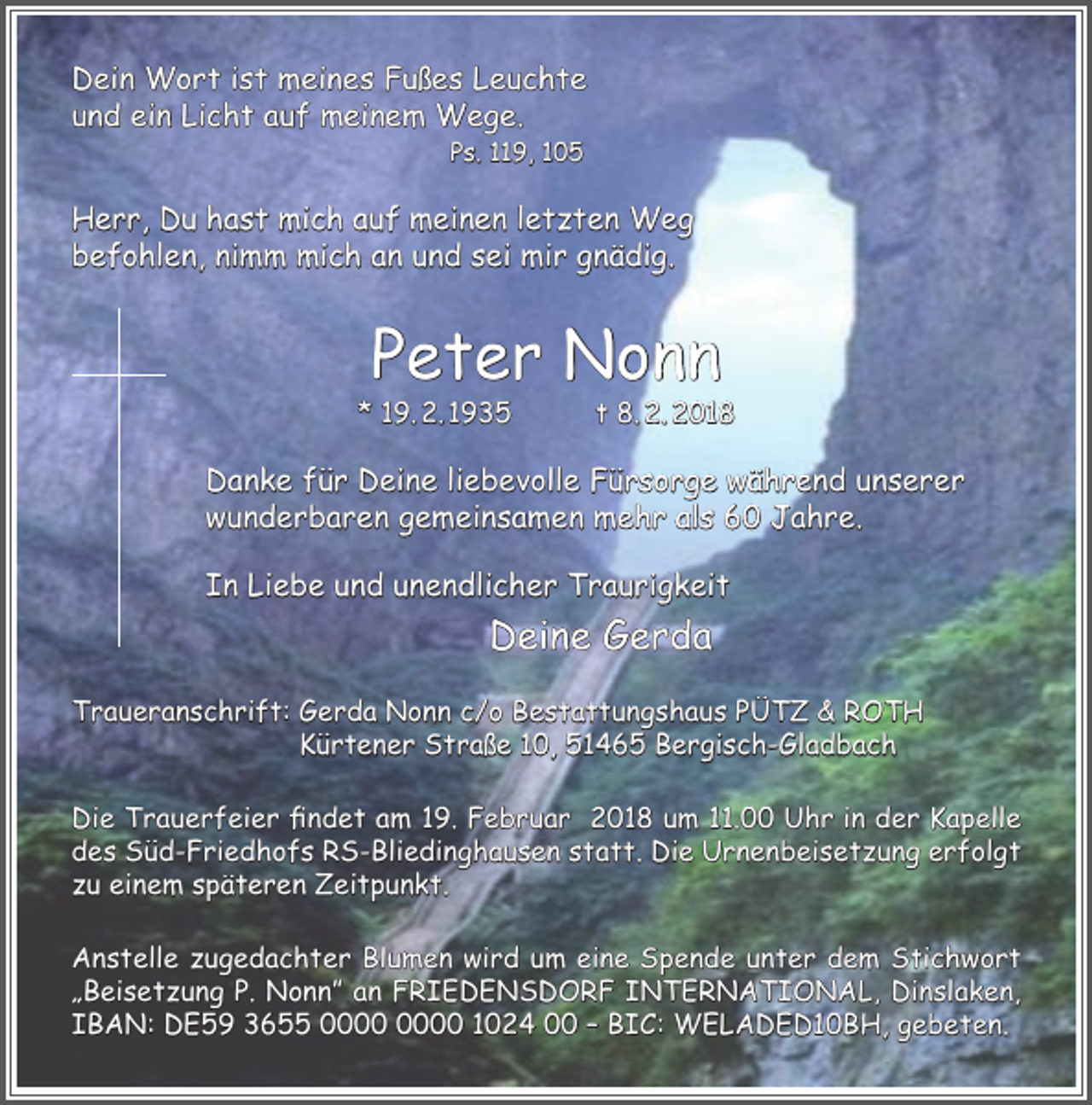 <p>Dein Wort ist meines Fußes Leuchte<br />und ein Licht auf meinem Wege.<br />Ps. 119, 105</p><p>Herr, Du hast mich auf meinen letzten Weg<br />befohlen, nimm mich an und sei mir gnädig.</p><p>Peter Nonn</p><p>* 19. 2. 1935</p><p>t 8. 2. 2018</p><p>Danke für Deine liebevolle Fürsorge während unserer<br />wunderbaren gemeinsamen mehr als 60 Jahre.<br />In Liebe und unendlicher Traurigkeit</p><p>Deine Gerda<br />Traueranschrift: Gerda Nonn c/o Bestattungshaus PÜTZ &amp; ROTH<br />Kürtener Straße 10, 51465 Bergisch-Gladbach<br />Die Trauerfeier findet am 19. Februar 2018 um 11.00 Uhr in der Kapelle<br />des Süd-Friedhofs RS-Bliedinghausen statt. Die Urnenbeisetzung erfolgt<br />zu einem späteren Zeitpunkt.<br />Anstelle zugedachter Blumen wird um eine Spende unter dem Stichwort<br />„Beisetzung P. Nonn” an FRIEDENSDORF INTERNATIONAL, Dinslaken,<br />IBAN: DE59 3655 1024 00 – BIC: WELADED10BH, gebeten.</p>