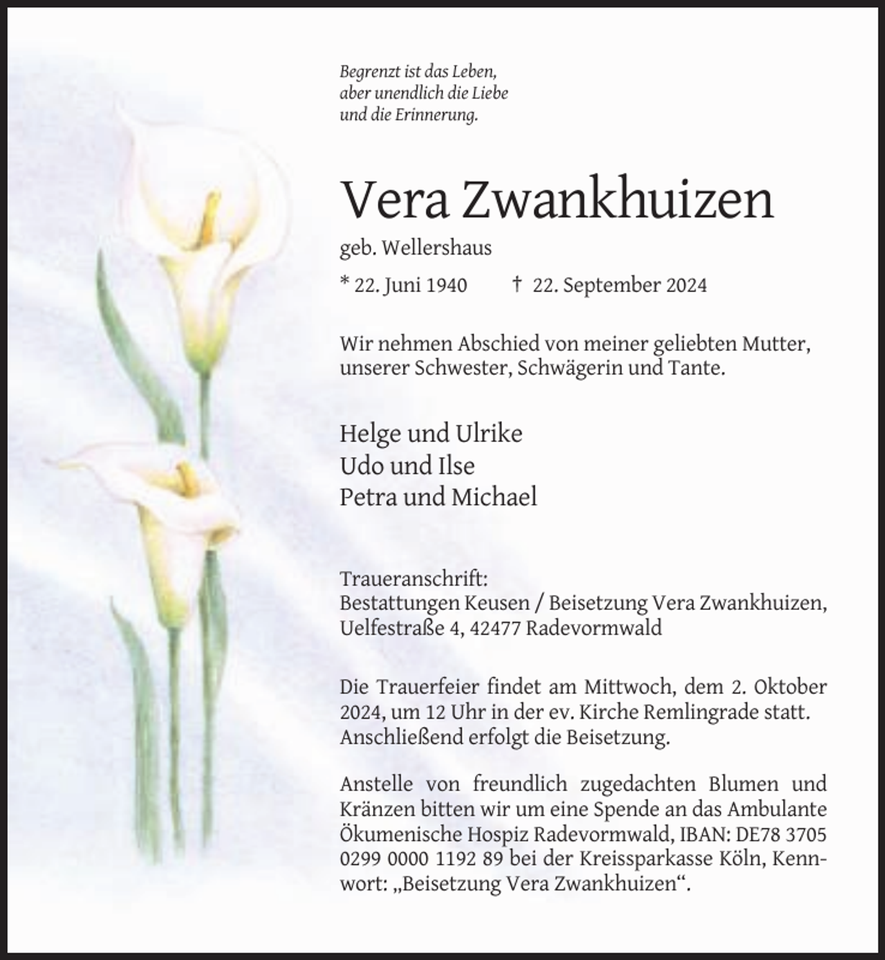 <p>Begrenzt ist das Leben,<br />aber unendlich die Liebe<br />und die Erinnerung.</p><p>Vera Zwankhuizen<br />geb. Wellershaus<br />* 22. Juni 1940</p><p>† 22. September 2024</p><p>Wir nehmen Abschied von meiner geliebten Mutter,<br />unserer Schwester, Schwägerin und Tante.</p><p>Helge und Ulrike<br />Udo und Ilse<br />Petra und Michael</p><p>Traueranschrift:<br />Bestattungen Keusen / Beisetzung Vera Zwankhuizen,<br />Uelfestraße 4, 42477 Radevormwald<br />Die Trauerfeier findet am Mittwoch, dem 2. Oktober<br />2024, um 12 Uhr in der ev. Kirche Remlingrade statt.<br />Anschließend erfolgt die Beisetzung.<br />Anstelle von freundlich zugedachten Blumen und<br />Kränzen bitten wir um eine Spende an das Ambulante<br />Ökumenische Hospiz Radevormwald, IBAN: DE78 3705<br />0299 0000 1192 89 bei der Kreissparkasse Köln, Kennwort: „Beisetzung Vera Zwankhuizen“.</p>