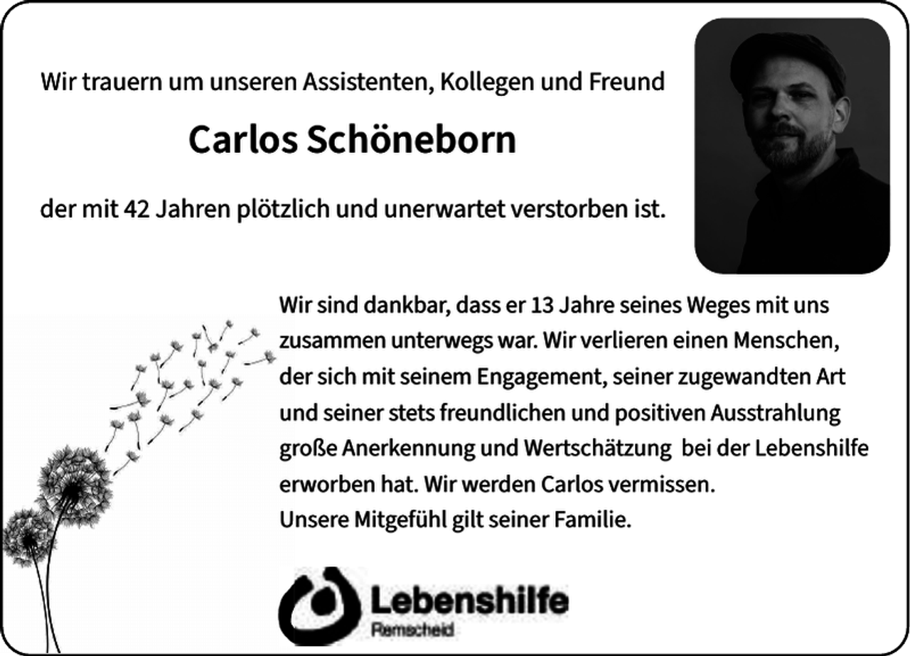 <p>Wir trauern um unseren Assistenten, Kollegen und Freund</p><p>Carlos Schöneborn<br />der mit 42 Jahren plötzlich und unerwartet verstorben ist.<br />Wir sind dankbar, dass er 13 Jahre seines Weges mit uns<br />zusammen unterwegs war. Wir verlieren einen Menschen,<br />der sich mit seinem Engagement, seiner zugewandten Art<br />und seiner stets freundlichen und positiven Ausstrahlung<br />große Anerkennung und Wertschätzung bei der Lebenshilfe<br />erworben hat. Wir werden Carlos vermissen.<br />Unsere Mitgefühl gilt seiner Familie.</p>