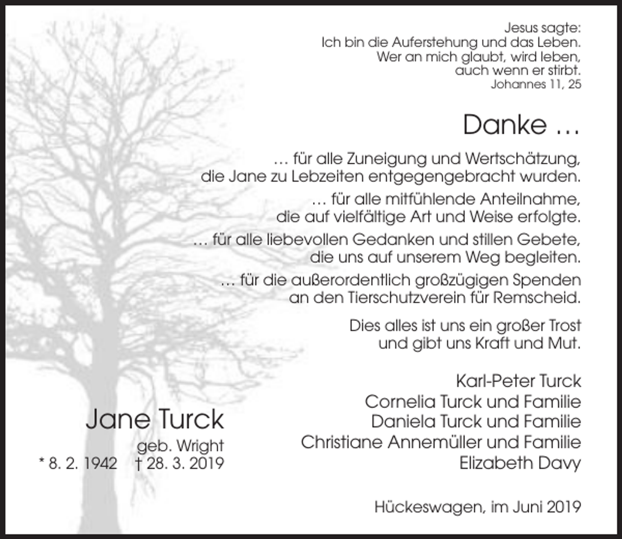 <p>Jesus sagte:<br />Ich bin die Auferstehung und das Leben.<br />Wer an mich glaubt, wird leben,<br />auch wenn er stirbt.<br />Johannes 11, 25</p><p>Danke …<br />… für alle Zuneigung und Wertschätzung,<br />die Jane zu Lebzeiten entgegengebracht wurden.<br />… für alle mitfühlende Anteilnahme,<br />die auf vielfältige Art und Weise erfolgte.<br />… für alle liebevollen Gedanken und stillen Gebete,<br />die uns auf unserem Weg begleiten.<br />… für die außerordentlich großzügigen Spenden<br />an den Tierschutzverein für Remscheid.<br />Dies alles ist uns ein großer Trost<br />und gibt uns Kraft und Mut.</p><p>Jane Turck<br />* 8. 2. 1942</p><p>geb. Wright<br />† 28. 3. 2019</p><p>Karl-Peter Turck<br />Cornelia Turck und Familie<br />Daniela Turck und Familie<br />Christiane Annemüller und Familie<br />Elizabeth Davy<br />Hückeswagen, im Juni 2019</p>