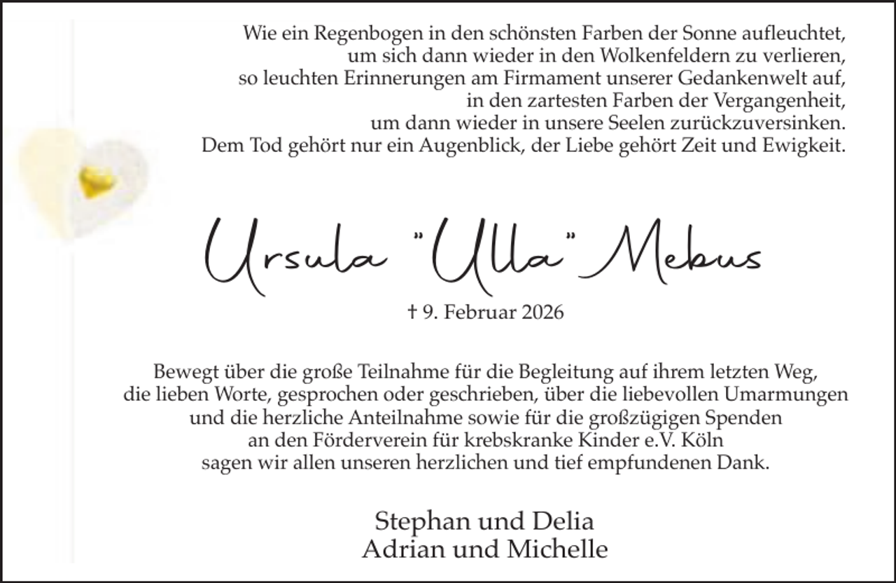 <p>Wie ein Regenbogen in den schönsten Farben der Sonne aufleuchtet,<br />um sich dann wieder in den Wolkenfeldern zu verlieren,<br />so leuchten Erinnerungen am Firmament unserer Gedankenwelt auf,<br />in den zartesten Farben der Vergangenheit,<br />um dann wieder in unsere Seelen zurückzuversinken.<br />Dem Tod gehört nur ein Augenblick, der Liebe gehört Zeit und Ewigkeit.</p><p>Ursula "Ulla" Mebus<br />†. Februar 2026<br />Bewegt über die große Teilnahme für die Begleitung auf ihrem letzten Weg,<br />die lieben Worte, gesprochen oder geschrieben, über die liebevollen Umarmungen<br />und die herzliche Anteilnahme sowie für die großzügigen Spenden<br />an den Förderverein für krebskranke Kinder e.V. Köln<br />sagen wir allen unseren herzlichen und tief empfundenen Dank.</p><p>Stephan und Delia<br />Adrian und Michelle</p>