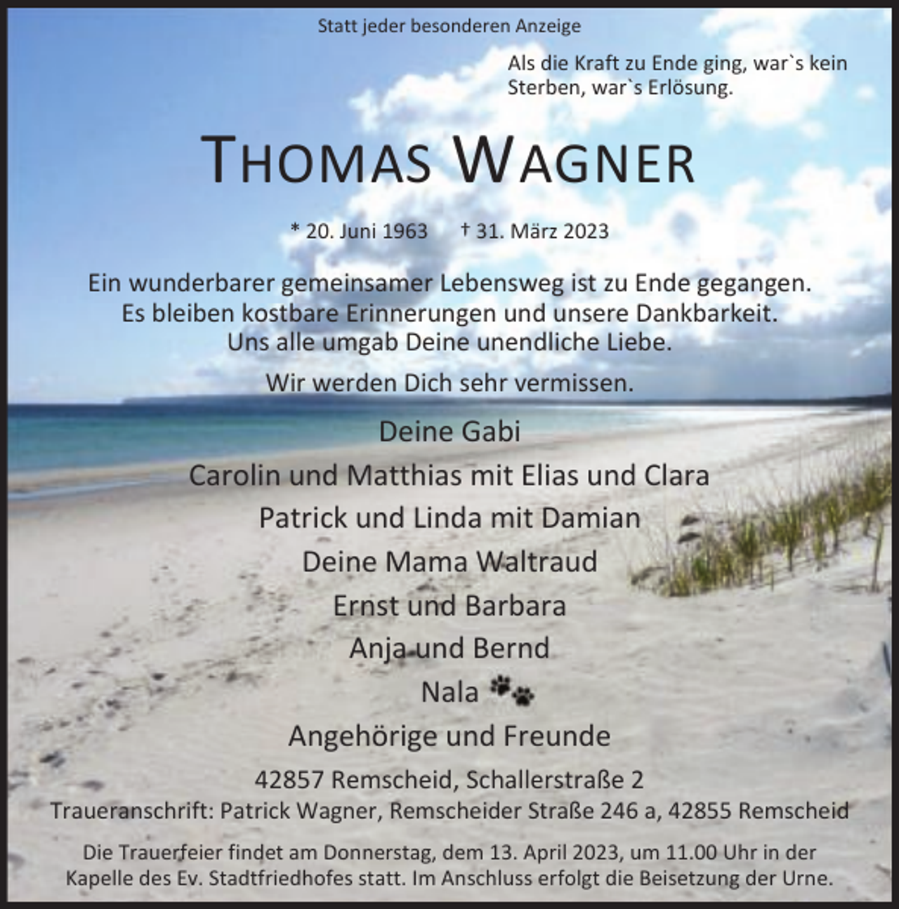 <p>Statt jeder besonderen Anzeige</p><p>Als die Kraft zu Ende ging, war`s kein<br />Sterben, war`s Erlösung.</p><p>THOMAS W AGNER<br />* 20. Juni 1963</p><p>† 31. März 2023</p><p>Ein wunderbarer gemeinsamer Lebensweg ist zu Ende gegangen.<br />Es bleiben kostbare Erinnerungen und unsere Dankbarkeit.<br />Uns alle umgab Deine unendliche Liebe.<br />Wir werden Dich sehr vermissen.</p><p>Deine Gabi<br />Carolin und Matthias mit Elias und Clara<br />Patrick und Linda mit Damian<br />Deine Mama Waltraud<br />Ernst und Barbara<br />Anja und Bernd<br />Nala<br />Angehörige und Freunde<br />42857 Remscheid, Schallerstraße 2</p><p>Traueranschrift: Patrick Wagner, Remscheider Straße 246 a, 42855 Remscheid<br />Die Trauerfeier findet am Donnerstag, dem 13. April 2023, um 11.00 Uhr in der<br />Kapelle des Ev. Stadtfriedhofes statt. Im Anschluss erfolgt die Beisetzung der Urne.</p>
