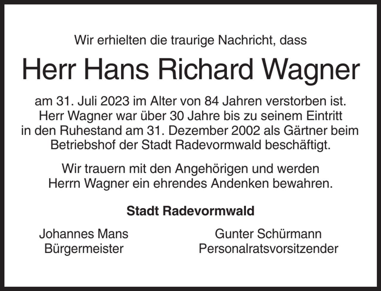 <p>Wir erhielten die traurige Nachricht, dass</p><p>Herr Hans Richard Wagner<br />am 31. Juli 2023 im Alter von 84 Jahren verstorben ist.<br />Herr Wagner war über 30 Jahre bis zu seinem Eintritt<br />in den Ruhestand am 31. Dezember 2002 als Gärtner beim<br />Betriebshof der Stadt Radevormwald beschäftigt.<br />Wir trauern mit den Angehörigen und werden<br />Herrn Wagner ein ehrendes Andenken bewahren.<br />Stadt Radevormwald<br />Johannes Mans<br />Bürgermeister</p><p>Gunter Schürmann<br />Personalratsvorsitzender</p>