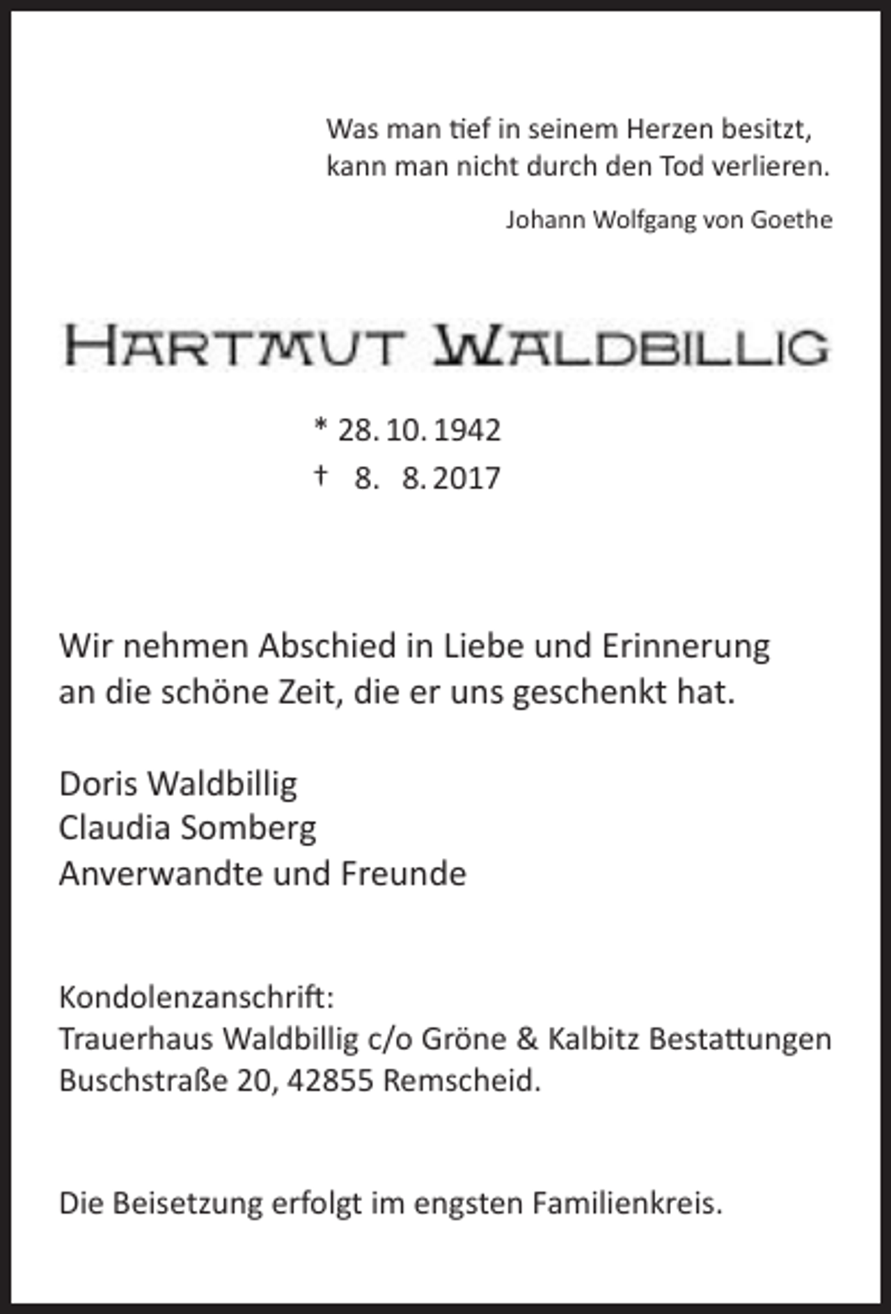 <p>Was man tief in seinem Herzen besitzt,<br />kann man nicht durch den Tod verlieren.<br />Johann Wolfgang von Goethe</p><p>* 28. 10. 1942<br />† 8. 8. 2017</p><p>Wir nehmen Abschied in Liebe und Erinnerung<br />an die schöne Zeit, die er uns geschenkt hat.<br />Doris Waldbillig<br />Claudia Somberg<br />Anverwandte und Freunde<br />Kondolenzanschrift:<br />Trauerhaus Waldbillig c/o Gröne &amp; Kalbitz Bestattungen<br />Buschstraße 20, 42855 Remscheid.<br />Die Beisetzung erfolgt im engsten Familienkreis.</p>