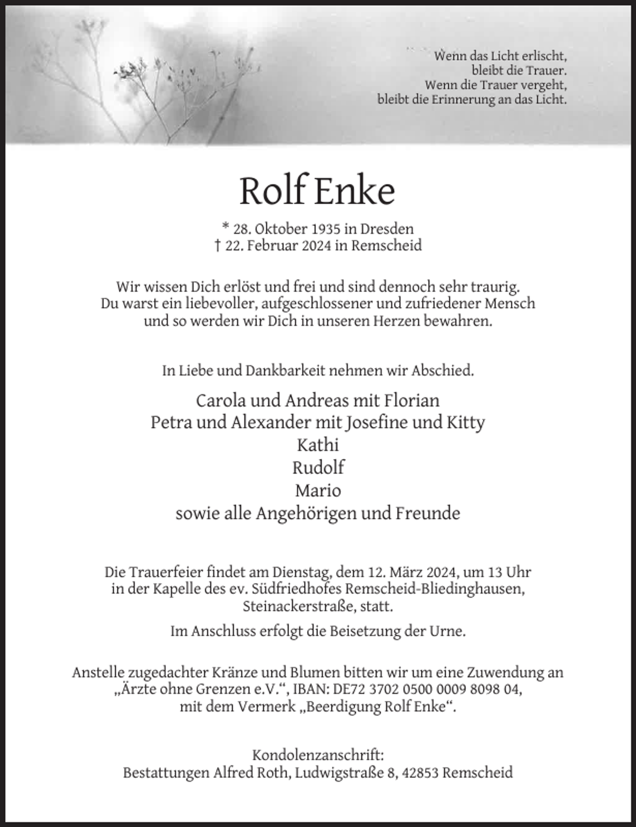 <p>Wenn das Licht erlischt,<br />bleibt die Trauer.<br />Wenn die Trauer vergeht,<br />bleibt die Erinnerung an das Licht.</p><p>Rolf Enke<br />* 28. Oktober 1935 in Dresden<br />† 22. Februar 2024 in Remscheid<br />Wir wissen Dich erlöst und frei und sind dennoch sehr traurig.<br />Du warst ein liebevoller, aufgeschlossener und zufriedener Mensch<br />und so werden wir Dich in unseren Herzen bewahren.</p><p>In Liebe und Dankbarkeit nehmen wir Abschied.</p><p>Carola und Andreas mit Florian<br />Petra und Alexander mit Josefine und Kitty<br />Kathi<br />Rudolf<br />Mario<br />sowie alle Angehörigen und Freunde</p><p>Die Trauerfeier findet am Dienstag, dem 12. März 2024, um 13 Uhr<br />in der Kapelle des ev. Südfriedhofes Remscheid-Bliedinghausen,<br />Steinackerstraße, statt.<br />Im Anschluss erfolgt die Beisetzung der Urne.<br />Anstelle zugedachter Kränze und Blumen bitten wir um eine Zuwendung an<br />„Ärzte ohne Grenzen e.V.“, IBAN: DE72 3702 0509 8098 04,<br />mit dem Vermerk „Beerdigung Rolf Enke“.</p><p>Kondolenzanschrift:<br />Bestattungen Alfred Roth, Ludwigstraße 8, 42853 Remscheid</p>