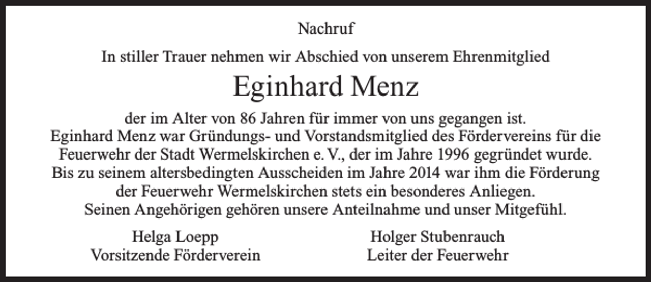 <p>Nachruf<br />In stiller Trauer nehmen wir Abschied von unserem Ehrenmitglied</p><p>Eginhard Menz</p><p>der im Alter von 86 Jahren für immer von uns gegangen ist.<br />Eginhard Menz war Gründungs- und Vorstandsmitglied des Fördervereins für die<br />Feuerwehr der Stadt Wermelskirchen e. V., der im Jahre 1996 gegründet wurde.<br />Bis zu seinem altersbedingten Ausscheiden im Jahre 2014 war ihm die Förderung<br />der Feuerwehr Wermelskirchen stets ein besonderes Anliegen.<br />Seinen Angehörigen gehören unsere Anteilnahme und unser Mitgefühl.<br />Helga Loepp<br />Vorsitzende Förderverein</p><p>Holger Stubenrauch<br />Leiter der Feuerwehr</p>
