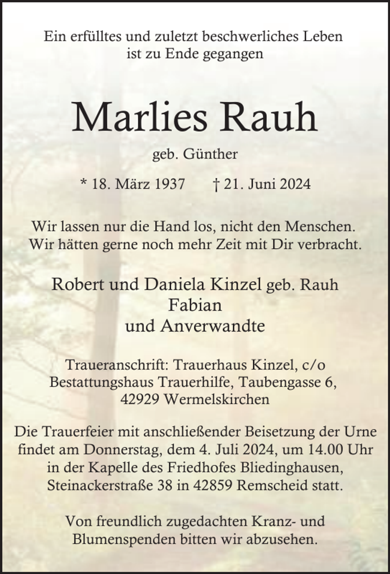 <p>Ein erfülltes und zuletzt beschwerliches Leben<br />ist zu Ende gegangen</p><p>Marlies Rauh<br />geb. Günther</p><p>* 18. März 1937</p><p>† 21. Juni 2024</p><p>Wir lassen nur die Hand los, nicht den Menschen.<br />Wir hätten gerne noch mehr Zeit mit Dir verbracht.</p><p>Robert und Daniela Kinzel geb. Rauh<br />Fabian<br />und Anverwandte<br />Traueranschrift: Trauerhaus Kinzel, c/o<br />Bestattungshaus Trauerhilfe, Taubengasse 6,<br />42929 Wermelskirchen<br />Die Trauerfeier mit anschließender Beisetzung der Urne<br />findet am Donnerstag, dem 4. Juli 2024, um 14.00 Uhr<br />in der Kapelle des Friedhofes Bliedinghausen,<br />Steinackerstraße 38 in 42859 Remscheid statt.<br />Von freundlich zugedachten Kranz- und<br />Blumenspenden bitten wir abzusehen.</p>
