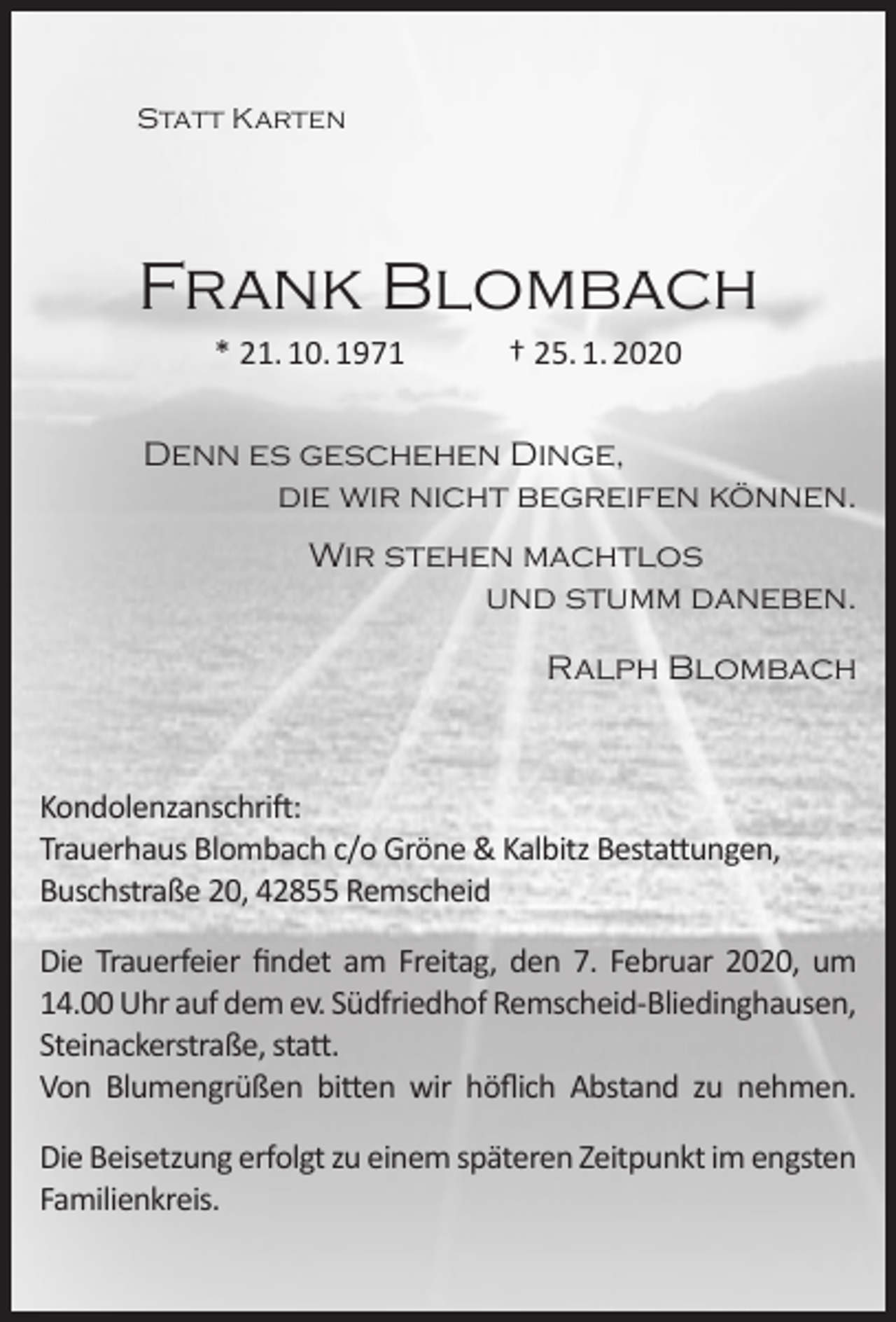 <p>Statt Karten</p><p>Frank Blombach<br />* 21. 10. 1971</p><p>† 25. 1. 2020</p><p>Denn es geschehen Dinge,<br />die wir nicht begreifen können.<br />Wir stehen machtlos<br />und stumm daneben.<br />Ralph Blombach</p><p>Kondolenzanschrift:<br />Trauerhaus Blombach c/o Gröne &amp; Kalbitz Bestattungen,<br />Buschstraße 20, 42855 Remscheid<br />Die Trauerfeier ﬁndet am Freitag, den 7. Februar 2020, um<br />14.00 Uhr auf dem ev. Südfriedhof Remscheid-Bliedinghausen,<br />Steinackerstraße, statt.<br />Von Blumengrüßen bitten wir höﬂich Abstand zu nehmen.<br />Die Beisetzung erfolgt zu einem späteren Zeitpunkt im engsten<br />Familienkreis.</p>