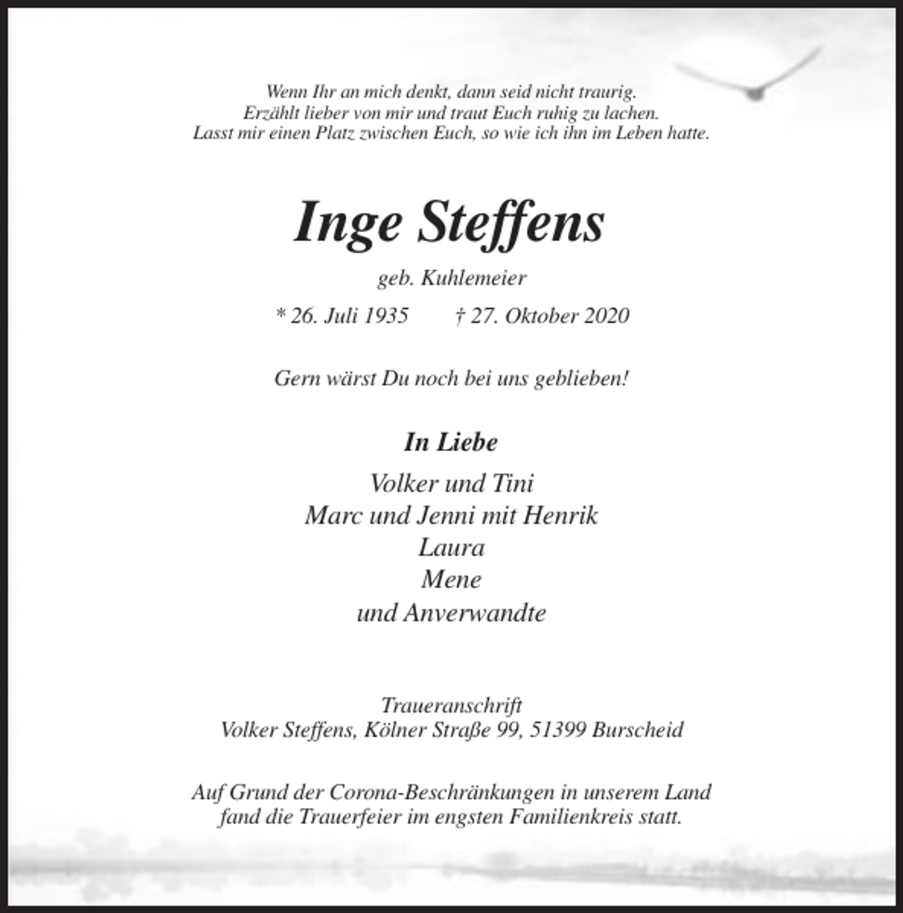 <p>Wenn Ihr an mich denkt, dann seid nicht traurig.<br />Erzählt lieber von mir und traut Euch ruhig zu lachen.<br />Lasst mir einen Platz zwischen Euch, so wie ich ihn im Leben hatte.</p><p>Inge Steffens<br />geb. Kuhlemeier<br />* 26. Juli 1935</p><p>† 27. Oktober 2020</p><p>Gern wärst Du noch bei uns geblieben!</p><p>In Liebe<br />Volker und Tini<br />Marc und Jenni mit Henrik<br />Laura<br />Mene<br />und Anverwandte</p><p>Traueranschrift<br />Volker Steffens, Kölner Straße 99, 51399 Burscheid<br />Auf Grund der Corona-Beschränkungen in unserem Land<br />fand die Trauerfeier im engsten Familienkreis statt.</p>