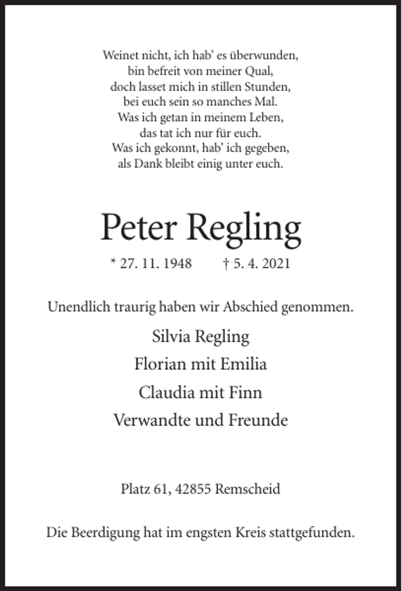 <p>Weinet nicht, ich hab’ es überwunden,<br />bin befreit von meiner Qual,<br />doch lasset mich in stillen Stunden,<br />bei euch sein so manches Mal.<br />Was ich getan in meinem Leben,<br />das tat ich nur für euch.<br />Was ich gekonnt, hab’ ich gegeben,<br />als Dank bleibt einig unter euch.</p><p>Peter Regling<br />* 27. 11. 1948</p><p>† 5. 4. 2021</p><p>Unendlich traurig haben wir Abschied genommen.</p><p>Silvia Regling<br />Florian mit Emilia<br />Claudia mit Finn<br />Verwandte und Freunde</p><p>Platz 61, 42855 Remscheid<br />Die Beerdigung hat im engsten Kreis stattgefunden.</p>