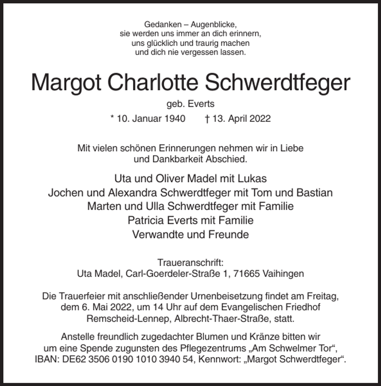 <p>Gedanken – Augenblicke,<br />sie werden uns immer an dich erinnern,<br />uns glücklich und traurig machen<br />und dich nie vergessen lassen.</p><p>Margot Charlotte Schwerdtfeger<br />geb. Everts<br />* 10. Januar 1940</p><p>† 13. April 2022</p><p>Mit vielen schönen Erinnerungen nehmen wir in Liebe<br />und Dankbarkeit Abschied.</p><p>Uta und Oliver Madel mit Lukas<br />Jochen und Alexandra Schwerdtfeger mit Tom und Bastian<br />Marten und Ulla Schwerdtfeger mit Familie<br />Patricia Everts mit Familie<br />Verwandte und Freunde<br />Traueranschrift:<br />Uta Madel, Carl-Goerdeler-Straße 1, 71665 Vaihingen<br />Die Trauerfeier mit anschließender Urnenbeisetzung findet am Freitag,<br />dem 6. Mai 2022, um 14 Uhr auf dem Evangelischen Friedhof<br />Remscheid-Lennep, Albrecht-Thaer-Straße, statt.<br />Anstelle freundlich zugedachter Blumen und Kränze bitten wir<br />um eine Spende zugunsten des Pflegezentrums „Am Schwelmer Tor“,<br />IBAN: DE62 3506 0190 1010 3940 54, Kennwort: „Margot Schwerdtfeger“.</p>