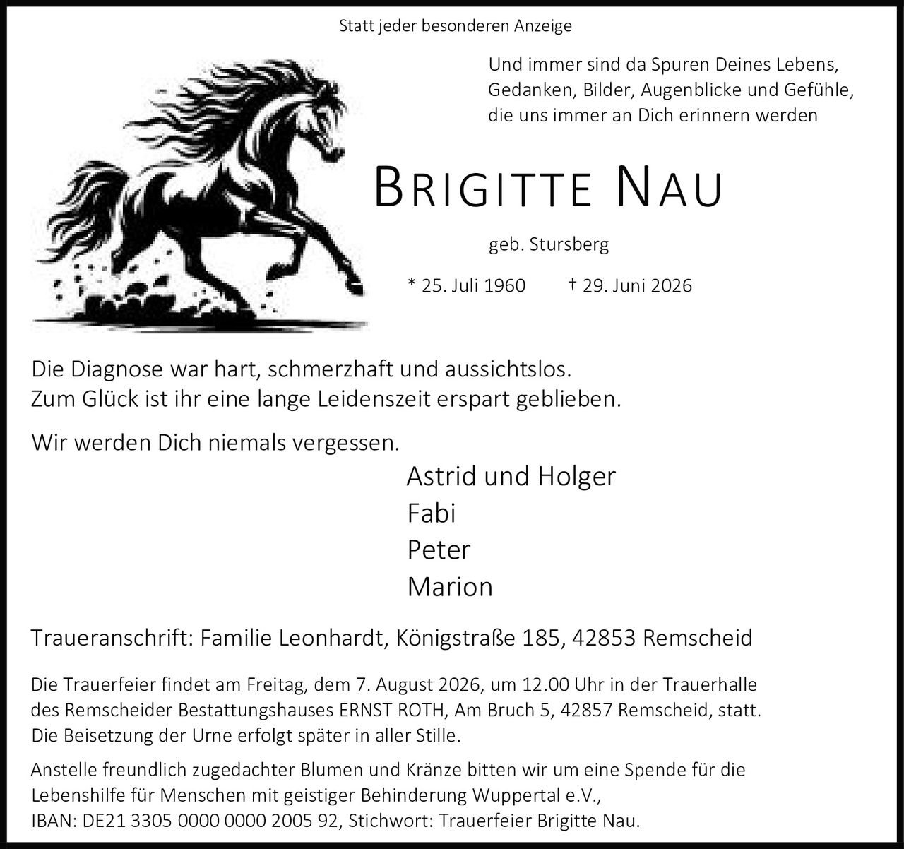 <p>Statt jeder besonderen Anzeige</p>
<p>Und immer sind da Spuren Deines Lebens,<br>Gedanken, Bilder, Augenblicke und Gefühle,<br>die uns immer an Dich erinnern werden</p>
<p><strong>BRIGITTE NAU</strong><br>geb. Stursberg<br>* 25. Juli 1960 † 29. Juni 2026</p>
<p>Die Diagnose war hart, schmerzhaft und aussichtslos.<br>Zum Glück ist ihr eine lange Leidenszeit erspart geblieben.</p>
<p>Wir werden Dich niemals vergessen.</p>
<p>Astrid und Holger<br>Fabi<br>Peter<br>Marion</p>
<p>Traueranschrift: Familie Leonhardt, Königstraße 185, 42853 Remscheid</p>
<p>Die Trauerfeier findet am Freitag, dem 7. August 2026, um 12.00 Uhr in der Trauerhalle des Remscheider Bestattungshauses ERNST ROTH, Am Bruch 5, 42857 Remscheid, statt.<br>Die Beisetzung der Urne erfolgt später in aller Stille.</p>
<p>Anstelle freundlich zugedachter Blumen und Kränze bitten wir um eine Spende für die<br>Lebenshilfe für Menschen mit geistiger Behinderung Wuppertal e.V.,<br>IBAN: DE21 3305 0000 0000 2005 92, Stichwort: Trauerfeier Brigitte Nau.</p>