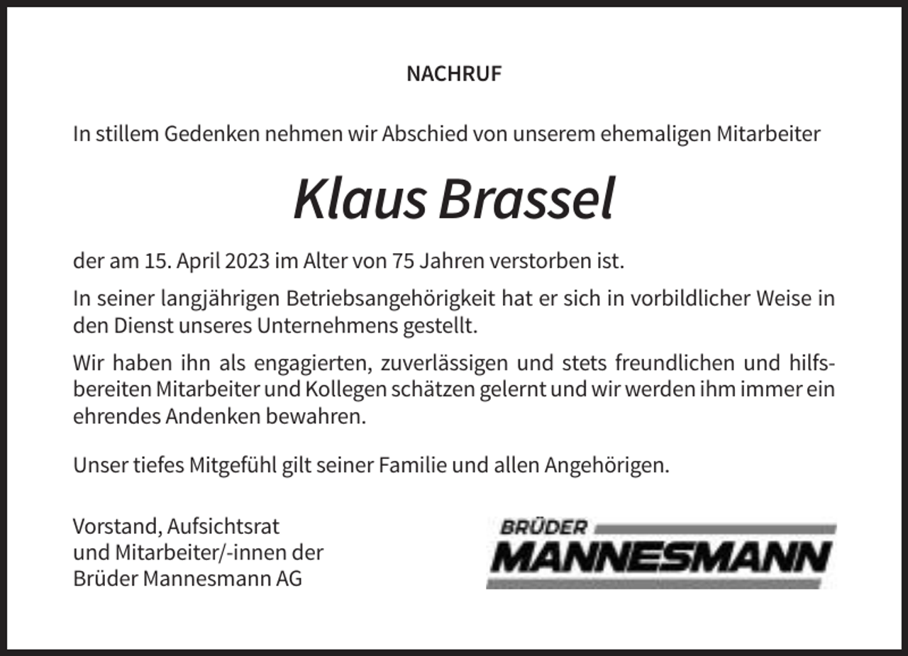 <p>NACHRUF<br />In stillem Gedenken nehmen wir Abschied von unserem ehemaligen Mitarbeiter</p><p>Klaus Brassel<br />der am 15. April 2023 im Alter von 75 Jahren verstorben ist.<br />In seiner langjährigen Betriebsangehörigkeit hat er sich in vorbildlicher Weise in<br />den Dienst unseres Unternehmens gestellt.<br />Wir haben ihn als engagierten, zuverlässigen und stets freundlichen und hilfsbereiten Mitarbeiter und Kollegen schätzen gelernt und wir werden ihm immer ein<br />ehrendes Andenken bewahren.<br />Unser tiefes Mitgefühl gilt seiner Familie und allen Angehörigen.<br />Vorstand, Aufsichtsrat<br />und Mitarbeiter/-innen der<br />Brüder Mannesmann AG</p>
