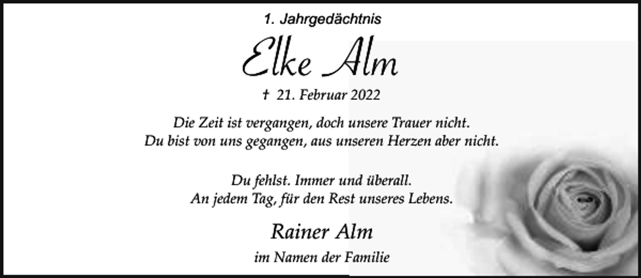 <p>1. Jahrgedächtnis</p><p>Elke Alm<br />† 21. Februar 2022</p><p>Die Zeit ist vergangen, doch unsere Trauer nicht.<br />Du bist von uns gegangen, aus unseren Herzen aber nicht.<br />Du fehlst. Immer und überall.<br />An jedem Tag, für den Rest unseres Lebens.</p><p>Rainer Alm<br />im Namen der Familie</p>