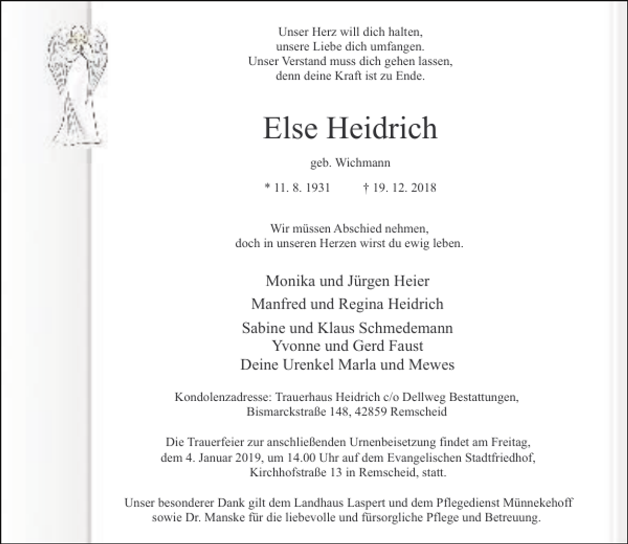 <p>Unser Herz will dich halten,<br />unsere Liebe dich umfangen.<br />Unser Verstand muss dich gehen lassen,<br />denn deine Kraft ist zu Ende.</p><p>Else Heidrich<br />geb. Wichmann<br />* 11. 8. 1931</p><p>† 19. 12. 2018</p><p>Wir müssen Abschied nehmen,<br />doch in unseren Herzen wirst du ewig leben.</p><p>Monika und Jürgen Heier<br />Manfred und Regina Heidrich<br />Sabine und Klaus Schmedemann<br />Yvonne und Gerd Faust<br />Deine Urenkel Marla und Mewes<br />Kondolenzadresse: Trauerhaus Heidrich c/o Dellweg Bestattungen,<br />Bismarckstraße 148, 42859 Remscheid<br />Die Trauerfeier zur anschließenden Urnenbeisetzung findet am Freitag,<br />dem 4. Januar 2019, um 14.00 Uhr auf dem Evangelischen Stadtfriedhof,<br />Kirchhofstraße 13 in Remscheid, statt.<br />Unser besonderer Dank gilt dem Landhaus Laspert und dem Pflegedienst Münnekehoff<br />sowie Dr. Manske für die liebevolle und fürsorgliche Pflege und Betreuung.</p>