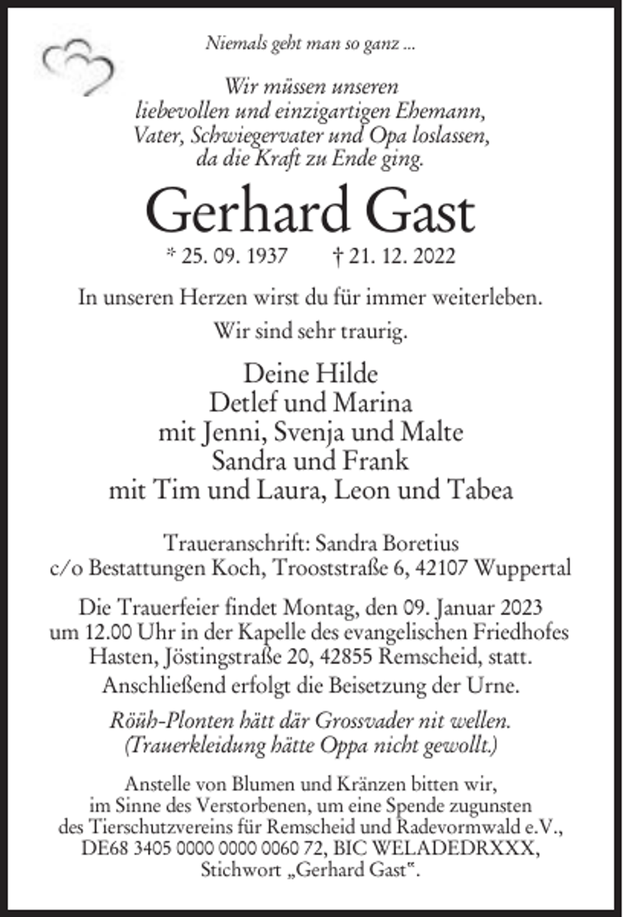 <p>Niemals geht man so ganz ...</p><p>Wir müssen unseren<br />liebevollen und einzigartigen Ehemann,<br />Vater, Schwiegervater und Opa loslassen,<br />da die Kraft zu Ende ging.</p><p>Gerhard Gast<br />* 25. 09. 1937</p><p>† 21. 12. 2022</p><p>In unseren Herzen wirst du für immer weiterleben.<br />Wir sind sehr traurig.</p><p>Deine Hilde<br />Detlef und Marina<br />mit Jenni, Svenja und Malte<br />Sandra und Frank<br />mit Tim und Laura, Leon und Tabea<br />Traueranschrift: Sandra Boretius<br />c/o Bestattungen Koch, Trooststraße 6, 42107 Wuppertal<br />Die Trauerfeier findet Montag, den 09. Januar 2023<br />um 12.00 Uhr in der Kapelle des evangelischen Friedhofes<br />Hasten, Jöstingstraße 20, 42855 Remscheid, statt.<br />Anschließend erfolgt die Beisetzung der Urne.<br />Röüh-Plonten hätt där Grossvader nit wellen.<br />(Trauerkleidung hätte Oppa nicht gewollt.)<br />Anstelle von Blumen und Kränzen bitten wir,<br />im Sinne des Verstorbenen, um eine Spende zugunsten<br />des Tierschutzvereins für Remscheid und Radevormwald e.V.,<br />DE68 3405 0060 72, BIC WELADEDRXXX,<br />Stichwort „Gerhard Gast“.</p>
