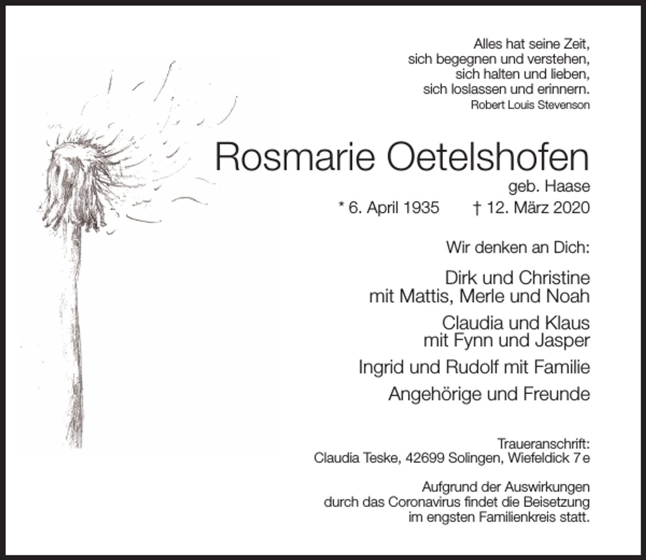 <p>Alles hat seine Zeit,<br />sich begegnen und verstehen,<br />sich halten und lieben,<br />sich loslassen und erinnern.<br />Robert Louis Stevenson</p><p>Rosmarie Oetelshofen<br />* 6. April 1935</p><p>geb. Haase<br />† 12. März 2020</p><p>Wir denken an Dich:</p><p>Dirk und Christine<br />mit Mattis, Merle und Noah<br />Claudia und Klaus<br />mit Fynn und Jasper<br />Ingrid und Rudolf mit Familie<br />Angehörige und Freunde<br />Traueranschrift:<br />Claudia Teske, 42699 Solingen, Wiefeldick 7 e<br />Aufgrund der Auswirkungen<br />durch das Coronavirus ﬁndet die Beisetzung<br />im engsten Familienkreis statt.</p>
