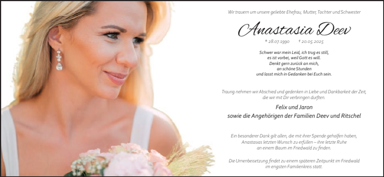 <p>Wir trauern um unsere geliebte Ehefrau, Mutter,Tochter und Schwester</p>
<p>Anastasia Deev<br />* 28.07.1990</p>
<p>† 20.05.2025</p>
<p>Schwer war mein Leid, ich trug es still,<br />es ist vorbei, weil Gott es will.<br />Denkt gern zurück an mich,<br />an schöne Stunden<br />und lasst mich in Gedanken bei Euch sein.</p>
<p>Traurig nehmen wir Abschied und gedenken in Liebe und Dankbarkeit der Zeit,<br />die wir mit Dir verbringen durften.</p>
<p>Felix und Jaron<br />sowie die Angehörigen der Familien Deev und Ritschel<br />Ein besonderer Dank gilt allen, die mit ihrer Spende geholfen haben,<br />Anastasias letzten Wunsch zu erfüllen – ihre letzte Ruhe<br />an einem Baum im Friedwald zu ﬁnden.<br />Die Urnenbeisetzung ﬁndet zu einem späteren Zeitpunkt im Friedwald<br />im engsten Familienkreis statt.</p>