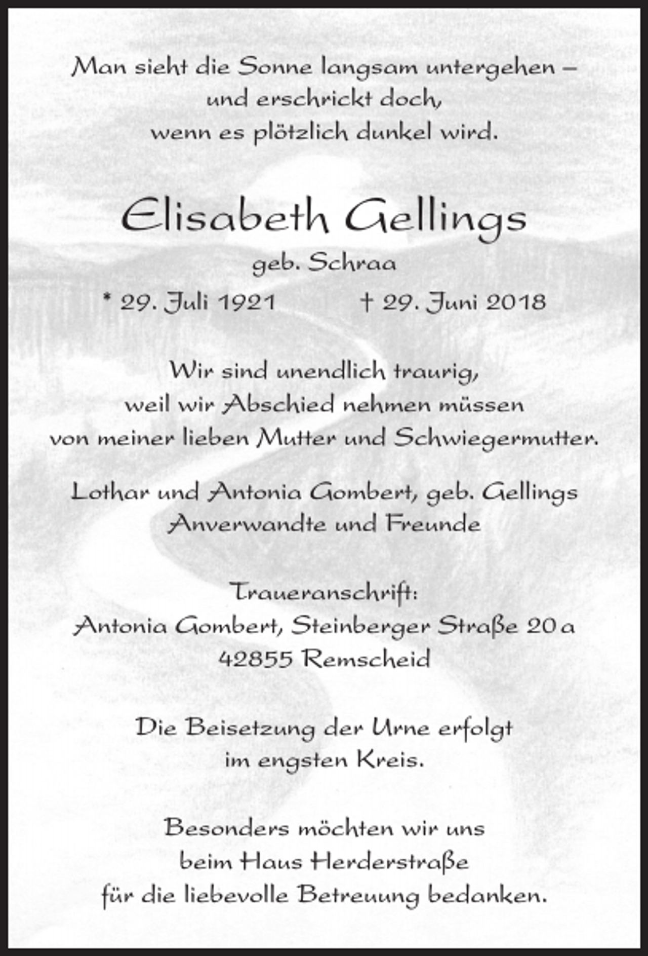 <p>Man sieht die Sonne langsam untergehen –<br />und erschrickt doch,<br />wenn es plötzlich dunkel wird.</p><p>Elisabeth Gellings</p><p>geb. Schraa<br />* 29. Juli 1921<br />† 29. Juni 2018<br />Wir sind unendlich traurig,<br />weil wir Abschied nehmen müssen<br />von meiner lieben Mutter und Schwiegermutter.<br />Lothar und Antonia Gombert, geb. Gellings<br />Anverwandte und Freunde<br />Traueranschrift:<br />Antonia Gombert, Steinberger Straße 20 a<br />42855 Remscheid<br />Die Beisetzung der Urne erfolgt<br />im engsten Kreis.<br />Besonders möchten wir uns<br />beim Haus Herderstraße<br />für die liebevolle Betreuung bedanken.</p>