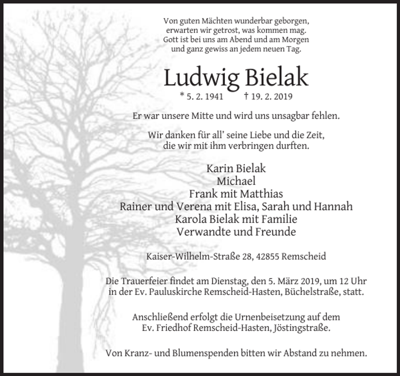 <p>Von guten Mächten wunderbar geborgen,<br />erwarten wir getrost, was kommen mag.<br />Gott ist bei uns am Abend und am Morgen<br />und ganz gewiss an jedem neuen Tag.</p><p>Ludwig Bielak<br />* 5. 2. 1941</p><p>† 19. 2. 2019</p><p>Er war unsere Mitte und wird uns unsagbar fehlen.<br />Wir danken für all’ seine Liebe und die Zeit,<br />die wir mit ihm verbringen durften.</p><p>Karin Bielak<br />Michael<br />Frank mit Matthias<br />Rainer und Verena mit Elisa, Sarah und Hannah<br />Karola Bielak mit Familie<br />Verwandte und Freunde<br />Kaiser-Wilhelm-Straße 28, 42855 Remscheid<br />Die Trauerfeier findet am Dienstag, den 5. März 2019, um 12 Uhr<br />in der Ev. Pauluskirche Remscheid-Hasten, Büchelstraße, statt.<br />Anschließend erfolgt die Urnenbeisetzung auf dem<br />Ev. Friedhof Remscheid-Hasten, Jöstingstraße.<br />Von Kranz- und Blumenspenden bitten wir Abstand zu nehmen.</p>