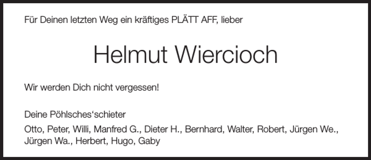 <p>Für Deinen letzten Weg ein kräftiges PLÄTT AFF, lieber</p><p>Helmut Wiercioch<br />Wir werden Dich nicht vergessen!<br />Deine Pöhlsches‘schieter<br />Otto, Peter, Willi, Manfred G., Dieter H., Bernhard, Walter, Robert, Jürgen We.,<br />Jürgen Wa., Herbert, Hugo, Gaby</p>