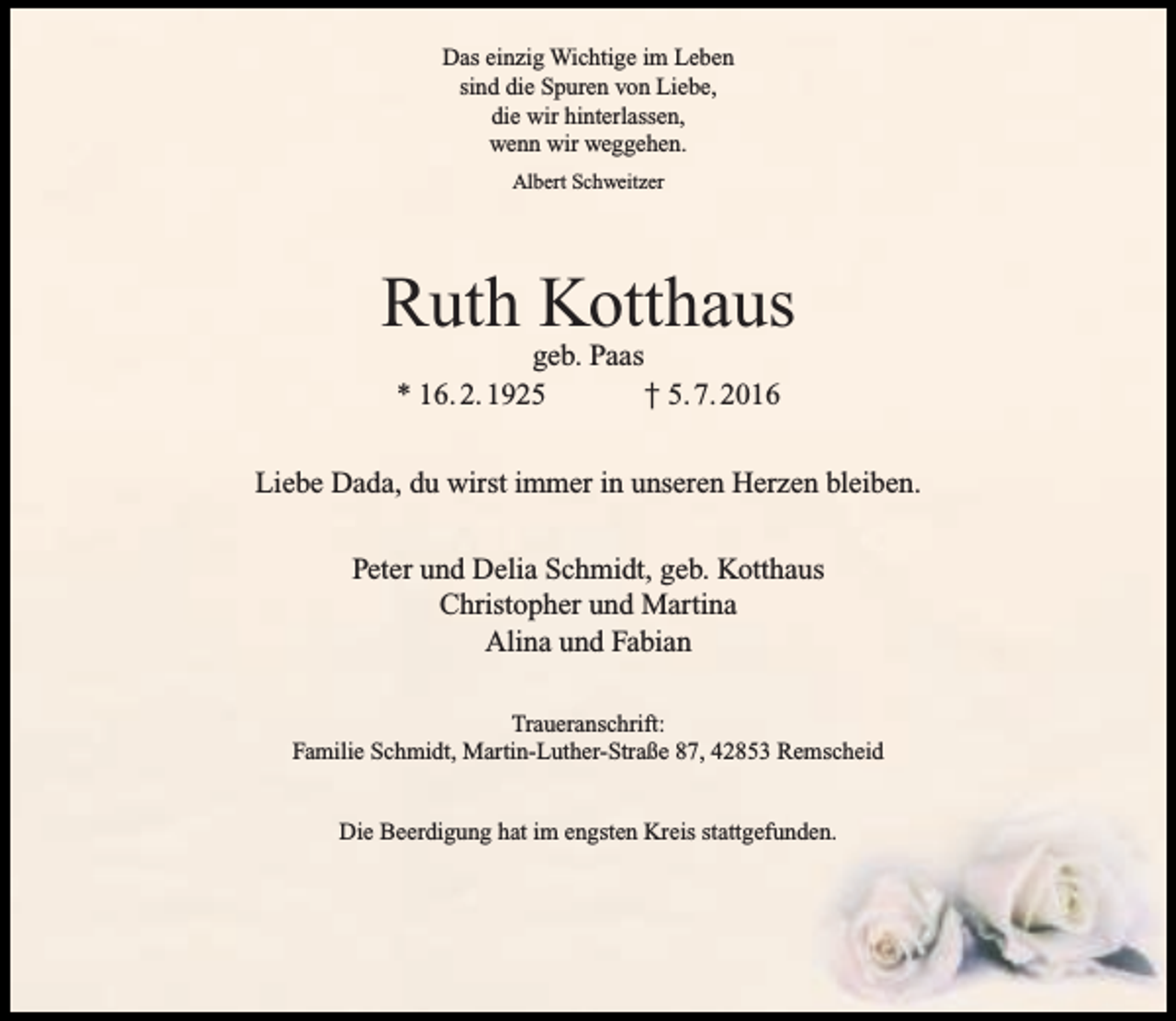 <p>Das einzig Wichtige im Leben<br />sind die Spuren von Liebe,<br />die wir hinterlassen,<br />wenn wir weggehen.<br />Albert Schweitzer</p><p>Ruth Kotthaus<br />geb. Paas<br />* 16. 2. 1925<br />† 5. 7. 2016</p><p>Liebe Dada, du wirst immer in unseren Herzen bleiben.<br />Peter und Delia Schmidt, geb. Kotthaus<br />Christopher und Martina<br />Alina und Fabian<br />Traueranschrift:<br />Familie Schmidt, Martin-Luther-Straße 87, 42853 Remscheid<br />Die Beerdigung hat im engsten Kreis stattgefunden.</p>
