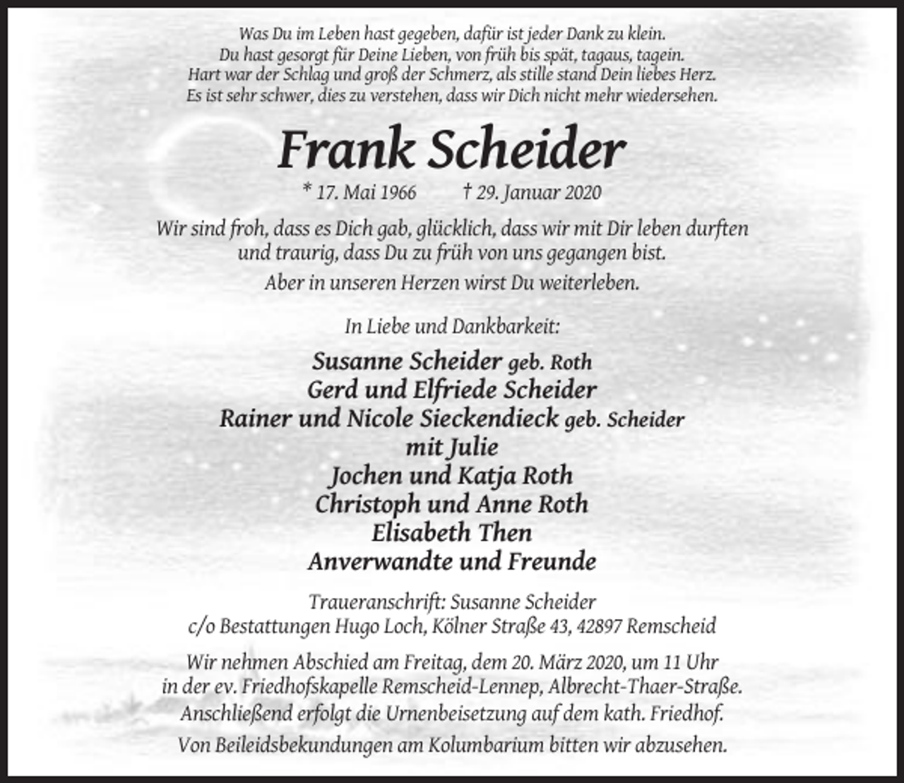 <p>Was Du im Leben hast gegeben, dafür ist jeder Dank zu klein.<br />Du hast gesorgt für Deine Lieben, von früh bis spät, tagaus, tagein.<br />Hart war der Schlag und groß der Schmerz, als stille stand Dein liebes Herz.<br />Es ist sehr schwer, dies zu verstehen, dass wir Dich nicht mehr wiedersehen.</p><p>Frank Scheider<br />* 17. Mai 1966</p><p>† 29. Januar 2020</p><p>Wir sind froh, dass es Dich gab, glücklich, dass wir mit Dir leben durften<br />und traurig, dass Du zu früh von uns gegangen bist.<br />Aber in unseren Herzen wirst Du weiterleben.<br />In Liebe und Dankbarkeit:</p><p>Susanne Scheider geb. Roth<br />Gerd und Elfriede Scheider<br />Rainer und Nicole Sieckendieck geb. Scheider<br />mit Julie<br />Jochen und Katja Roth<br />Christoph und Anne Roth<br />Elisabeth Then<br />Anverwandte und Freunde<br />Traueranschrift: Susanne Scheider<br />c/o Bestattungen Hugo Loch, Kölner Straße 43, 42897 Remscheid<br />Wir nehmen Abschied am Freitag, dem 20. März 2020, um 11 Uhr<br />in der ev. Friedhofskapelle Remscheid-Lennep, Albrecht-Thaer-Straße.<br />Anschließend erfolgt die Urnenbeisetzung auf dem kath. Friedhof.<br />Von Beileidsbekundungen am Kolumbarium bitten wir abzusehen.</p>