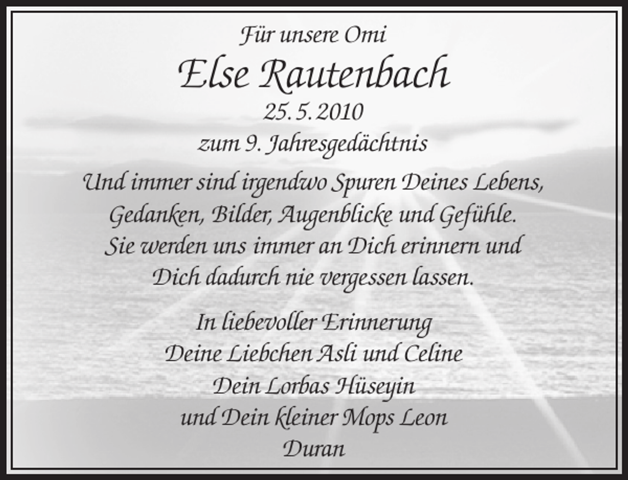 <p>Für unsere Omi</p><p>Else Rautenbach</p><p>25. 5. 2010<br />zum 9. Jahresgedächtnis<br />Und immer sind irgendwo Spuren Deines Lebens,<br />Gedanken, Bilder, Augenblicke und Gefühle.<br />Sie werden uns immer an Dich erinnern und<br />Dich dadurch nie vergessen lassen.<br />In liebevoller Erinnerung<br />Deine Liebchen Asli und Celine<br />Dein Lorbas Hüseyin<br />und Dein kleiner Mops Leon<br />Duran</p>