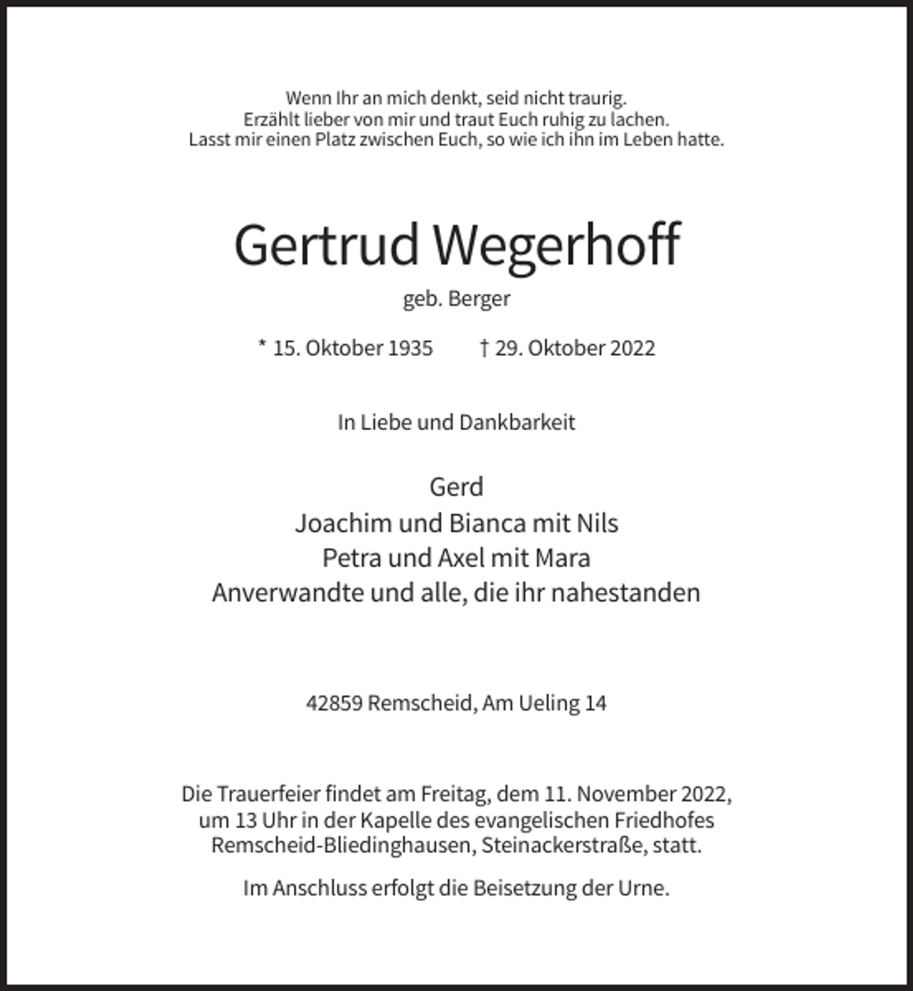 <p>Wenn Ihr an mich denkt, seid nicht traurig.<br />Erzählt lieber von mir und traut Euch ruhig zu lachen.<br />Lasst mir einen Platz zwischen Euch, so wie ich ihn im Leben hatte.</p><p>Gertrud Wegerhoff<br />geb. Berger<br />* 15. Oktober 1935</p><p>† 29. Oktober 2022</p><p>In Liebe und Dankbarkeit</p><p>Gerd<br />Joachim und Bianca mit Nils<br />Petra und Axel mit Mara<br />Anverwandte und alle, die ihr nahestanden</p><p>42859 Remscheid, Am Ueling 14</p><p>Die Trauerfeier findet am Freitag, dem 11. November 2022,<br />um 13 Uhr in der Kapelle des evangelischen Friedhofes<br />Remscheid-Bliedinghausen, Steinackerstraße, statt.<br />Im Anschluss erfolgt die Beisetzung der Urne.</p>