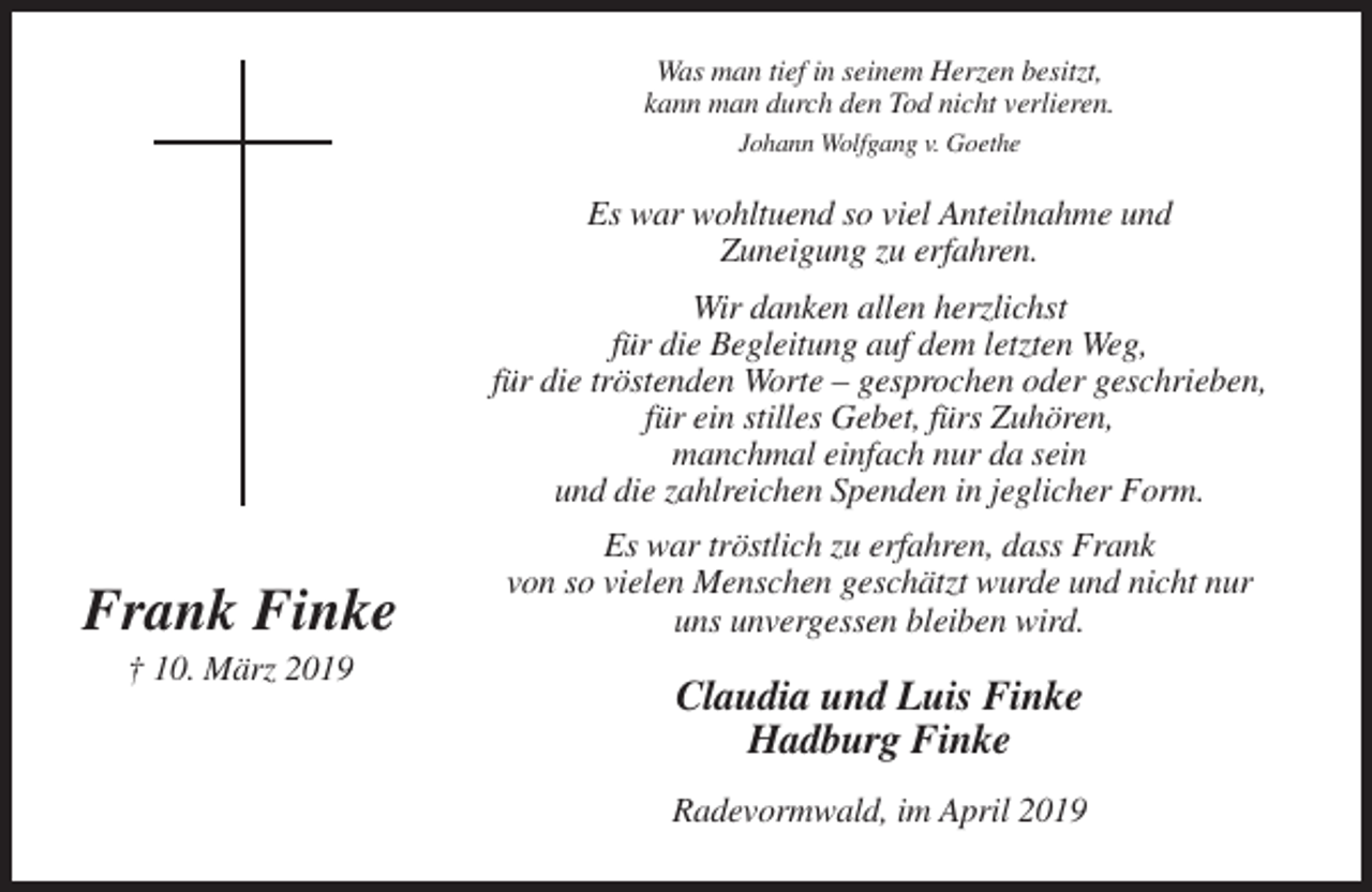 <p>Was man tief in seinem Herzen besitzt,<br />kann man durch den Tod nicht verlieren.<br />Johann Wolfgang v. Goethe</p><p>Es war wohltuend so viel Anteilnahme und<br />Zuneigung zu erfahren.<br />Wir danken allen herzlichst<br />für die Begleitung auf dem letzten Weg,<br />für die tröstenden Worte – gesprochen oder geschrieben,<br />für ein stilles Gebet, fürs Zuhören,<br />manchmal einfach nur da sein<br />und die zahlreichen Spenden in jeglicher Form.</p><p>Frank Finke<br />† 10. März 2019</p><p>Es war tröstlich zu erfahren, dass Frank<br />von so vielen Menschen geschätzt wurde und nicht nur<br />uns unvergessen bleiben wird.</p><p>Claudia und Luis Finke<br />Hadburg Finke<br />Radevormwald, im April 2019</p>
