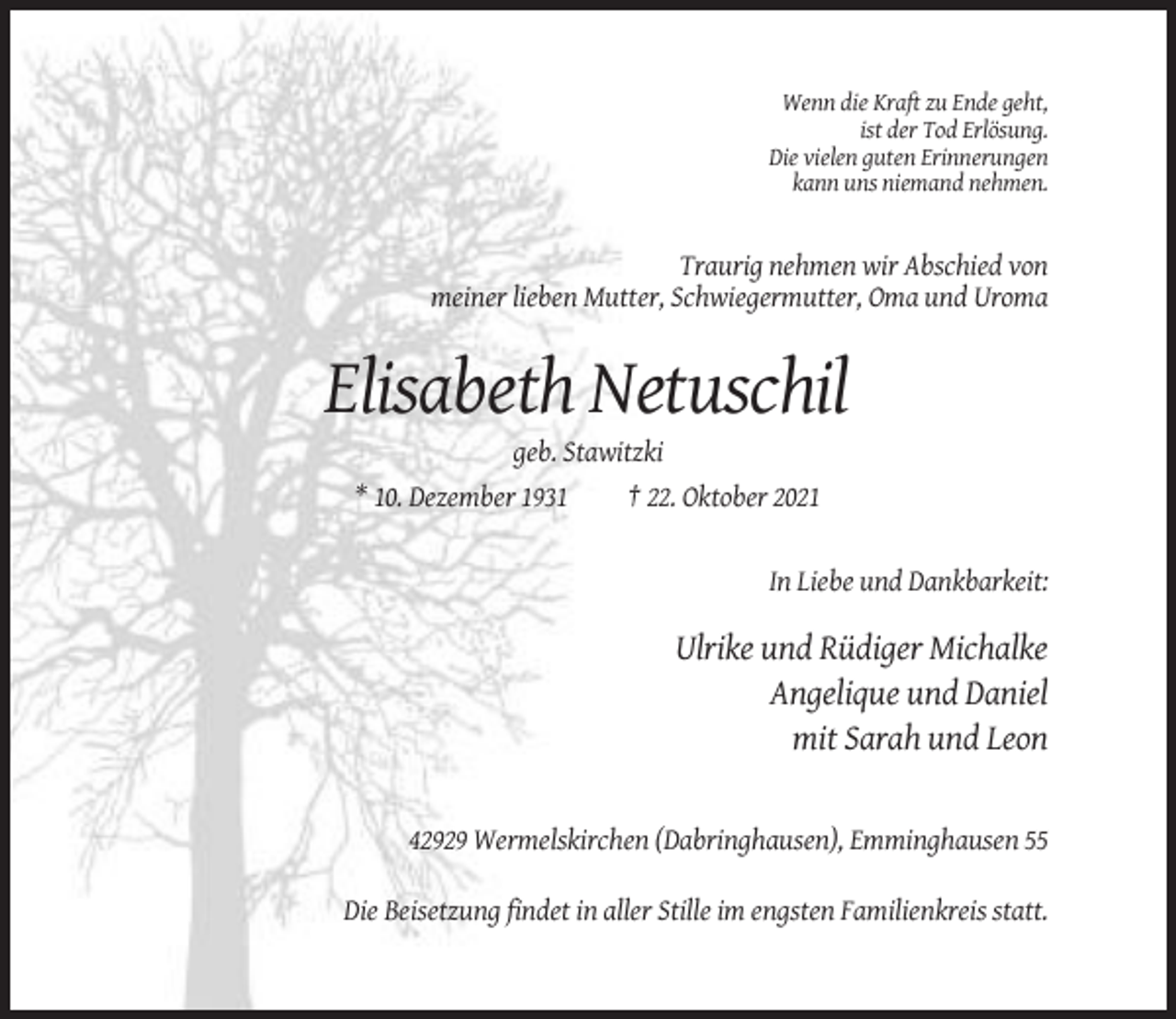 <p>Wenn die Kraft zu Ende geht,<br />ist der Tod Erlösung.<br />Die vielen guten Erinnerungen<br />kann uns niemand nehmen.</p><p>Traurig nehmen wir Abschied von<br />meiner lieben Mutter, Schwiegermutter, Oma und Uroma</p><p>Elisabeth Netuschil<br />geb. Stawitzki<br />* 10. Dezember 1931<br />† 22. Oktober 2021</p><p>In Liebe und Dankbarkeit:</p><p>Ulrike und Rüdiger Michalke<br />Angelique und Daniel<br />mit Sarah und Leon</p><p>42929 Wermelskirchen (Dabringhausen), Emminghausen 55<br />Die Beisetzung findet in aller Stille im engsten Familienkreis statt.</p>