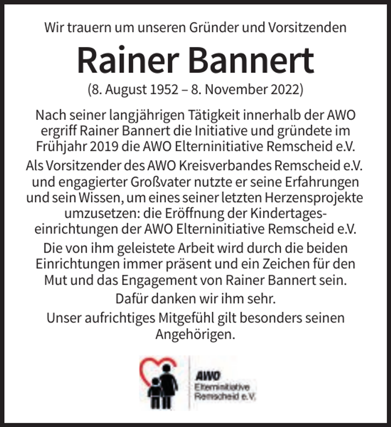 <p>Wir trauern um unseren Gründer und Vorsitzenden</p><p>Rainer Bannert<br />(8. August 1952 – 8. November 2022)<br />Nach seiner langjährigen Tätigkeit innerhalb der AWO<br />ergriff Rainer Bannert die Initiative und gründete im<br />Frühjahr 2019 die AWO Elterninitiative Remscheid e.V.<br />Als Vorsitzender des AWO Kreisverbandes Remscheid e.V.<br />und engagierter Großvater nutzte er seine Erfahrungen<br />und sein Wissen, um eines seiner letzten Herzensprojekte<br />umzusetzen: die Eröffnung der Kindertageseinrichtungen der AWO Elterninitiative Remscheid e.V.<br />Die von ihm geleistete Arbeit wird durch die beiden<br />Einrichtungen immer präsent und ein Zeichen für den<br />Mut und das Engagement von Rainer Bannert sein.<br />Dafür danken wir ihm sehr.<br />Unser aufrichtiges Mitgefühl gilt besonders seinen<br />Angehörigen.</p>