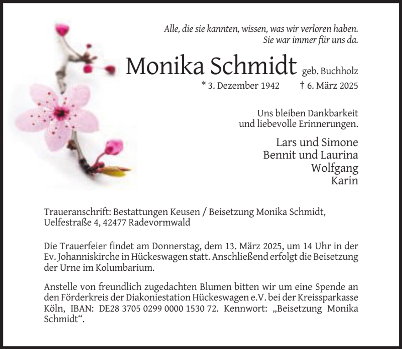 <p>Alle, die sie kannten, wissen, was wir verloren haben.<br />Sie war immer für uns da.</p><p>Monika Schmidt<br />* 3. Dezember 1942</p><p>geb. Buchholz<br />† 6. März 2025</p><p>Uns bleiben Dankbarkeit<br />und liebevolle Erinnerungen.</p><p>Lars und Simone<br />Bennit und Laurina<br />Wolfgang<br />Karin<br />Traueranschrift: Bestattungen Keusen / Beisetzung Monika Schmidt,<br />Uelfestraße 4, 42477 Radevormwald<br />Die Trauerfeier findet am Donnerstag, dem 13. März 2025, um 14 Uhr in der<br />Ev. Johanniskirche in Hückeswagen statt. Anschließend erfolgt die Beisetzung<br />der Urne im Kolumbarium.<br />Anstelle von freundlich zugedachten Blumen bitten wir um eine Spende an<br />den Förderkreis der Diakoniestation Hückeswagen e.V. bei der Kreissparkasse<br />Köln, IBAN: DE28 3705 0299 0000 1530 72. Kennwort: „Beisetzung Monika<br />Schmidt“.</p>