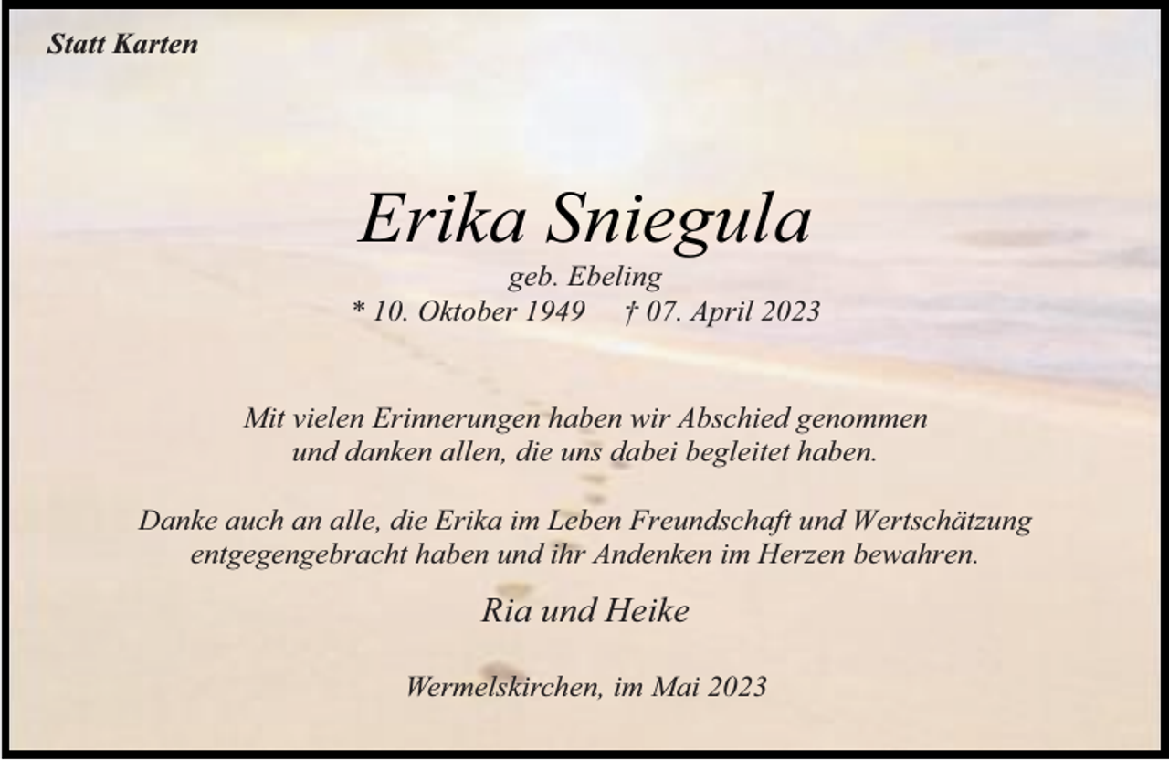 <p>Statt Karten</p><p>Erika Sniegula</p><p>geb. Ebeling<br />* 10. Oktober 1949 † 07. April 2023<br />Mit vielen Erinnerungen haben wir Abschied genommen<br />und danken allen, die uns dabei begleitet haben.<br />Danke auch an alle, die Erika im Leben Freundschaft und Wertschätzung<br />entgegengebracht haben und ihr Andenken im Herzen bewahren.</p><p>Ria und Heike<br />Wermelskirchen, im Mai 2023</p>