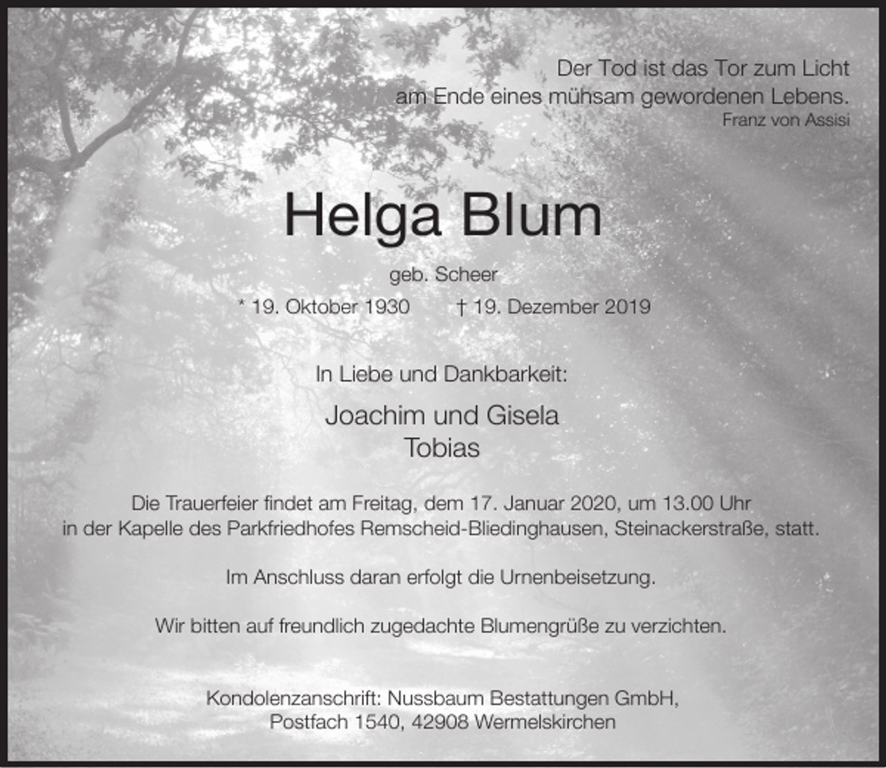<p>Der Tod ist das Tor zum Licht<br />am Ende eines mühsam gewordenen Lebens.<br />Franz von Assisi</p><p>Helga Blum<br />geb. Scheer<br />* 19. Oktober 1930</p><p>† 19. Dezember 2019</p><p>In Liebe und Dankbarkeit:</p><p>Joachim und Gisela<br />Tobias<br />Die Trauerfeier findet am Freitag, dem 17. Januar 2020, um 13.00 Uhr<br />in der Kapelle des Parkfriedhofes Remscheid-Bliedinghausen, Steinackerstraße, statt.<br />Im Anschluss daran erfolgt die Urnenbeisetzung.<br />Wir bitten auf freundlich zugedachte Blumengrüße zu verzichten.<br />Kondolenzanschrift: Nussbaum Bestattungen GmbH,<br />Postfach 1540, 42908 Wermelskirchen</p>