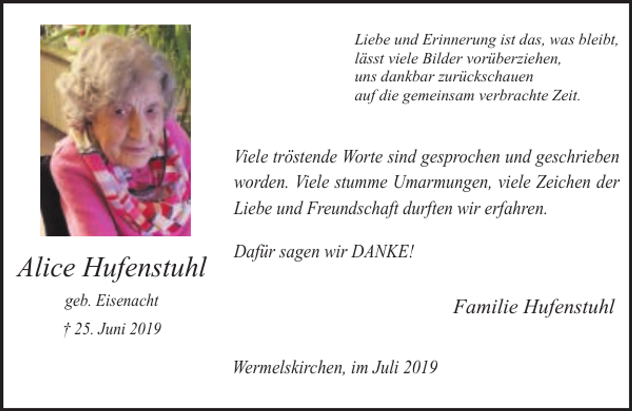 <p>Liebe und Erinnerung ist das, was bleibt,<br />lässt viele Bilder vorüberziehen,<br />uns dankbar zurückschauen<br />auf die gemeinsam verbrachte Zeit.</p><p>Viele tröstende Worte sind gesprochen und geschrieben<br />worden. Viele stumme Umarmungen, viele Zeichen der<br />Liebe und Freundschaft durften wir erfahren.</p><p>Alice Hufenstuhl</p><p>Dafür sagen wir DANKE!</p><p>geb. Eisenacht</p><p>Familie Hufenstuhl</p><p>† 25. Juni 2019</p><p>Wermelskirchen, im Juli 2019</p>