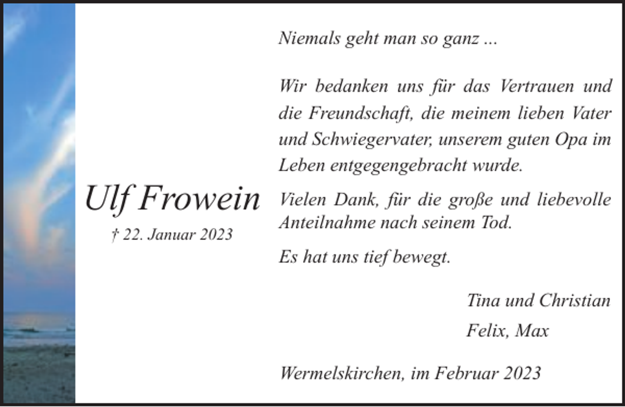 <p>Niemals geht man so ganz ...</p><p>Ulf Frowein<br />† 22. Januar 2023</p><p>Wir bedanken uns für das Vertrauen und<br />die Freundschaft, die meinem lieben Vater<br />und Schwiegervater, unserem guten Opa im<br />Leben entgegengebracht wurde.<br />Vielen Dank, für die große und liebevolle<br />Anteilnahme nach seinem Tod.<br />Es hat uns tief bewegt.<br />Tina und Christian<br />Felix, Max<br />Wermelskirchen, im Februar 2023</p>