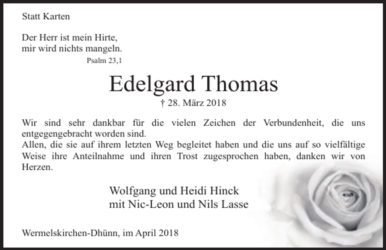 <p>Statt Karten<br />Der Herr ist mein Hirte,<br />mir wird nichts mangeln.<br />Psalm 23,1</p><p>Edelgard Thomas<br />† 28. März 2018</p><p>Wir sind sehr dankbar für die vielen Zeichen der Verbundenheit, die uns<br />entgegengebracht worden sind.<br />Allen, die sie auf ihrem letzten Weg begleitet haben und die uns auf so vielfältige<br />Weise ihre Anteilnahme und ihren Trost zugesprochen haben, danken wir von<br />Herzen.</p><p>Wolfgang und Heidi Hinck<br />mit Nic-Leon und Nils Lasse<br />Wermelskirchen-Dhünn, im April 2018</p>