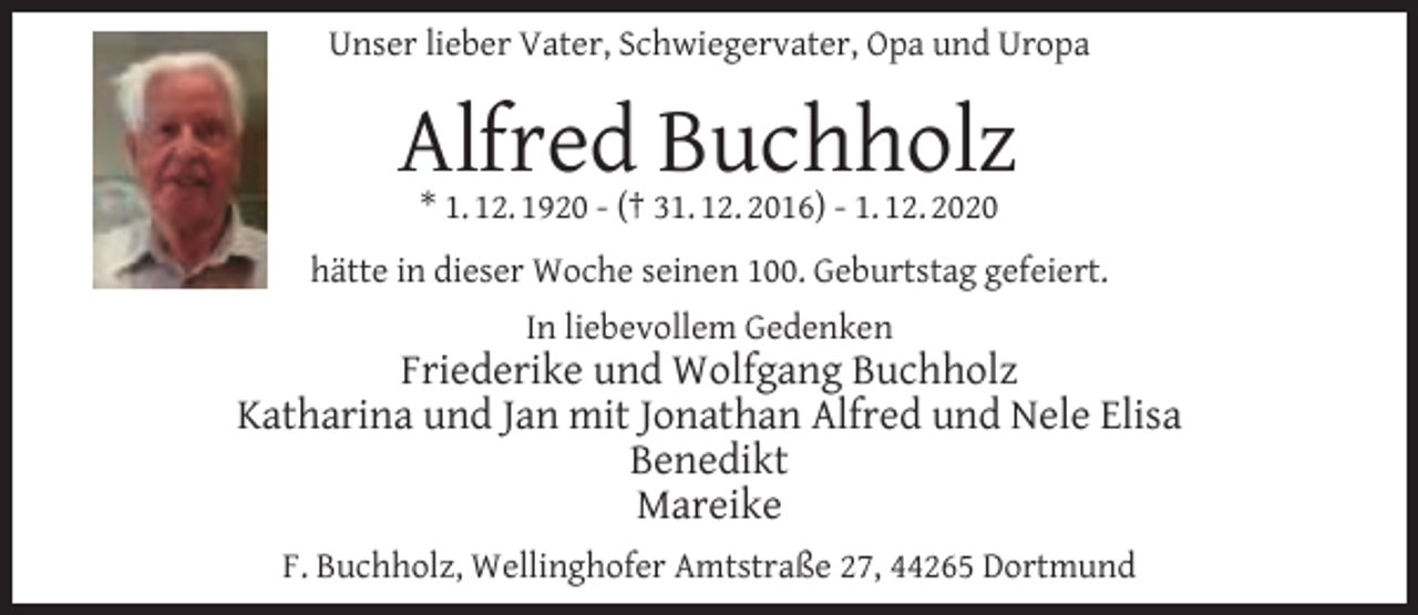 <p>Unser lieber Vater, Schwiegervater, Opa und Uropa</p><p>Alfred Buchholz<br />* 1. 12. 1920 - († 31. 12. 2016) - 1. 12. 2020</p><p>hätte in dieser Woche seinen 100. Geburtstag gefeiert.<br />In liebevollem Gedenken</p><p>Friederike und Wolfgang Buchholz<br />Katharina und Jan mit Jonathan Alfred und Nele Elisa<br />Benedikt<br />Mareike<br />F. Buchholz, Wellinghofer Amtstraße 27, 44265 Dortmund</p>