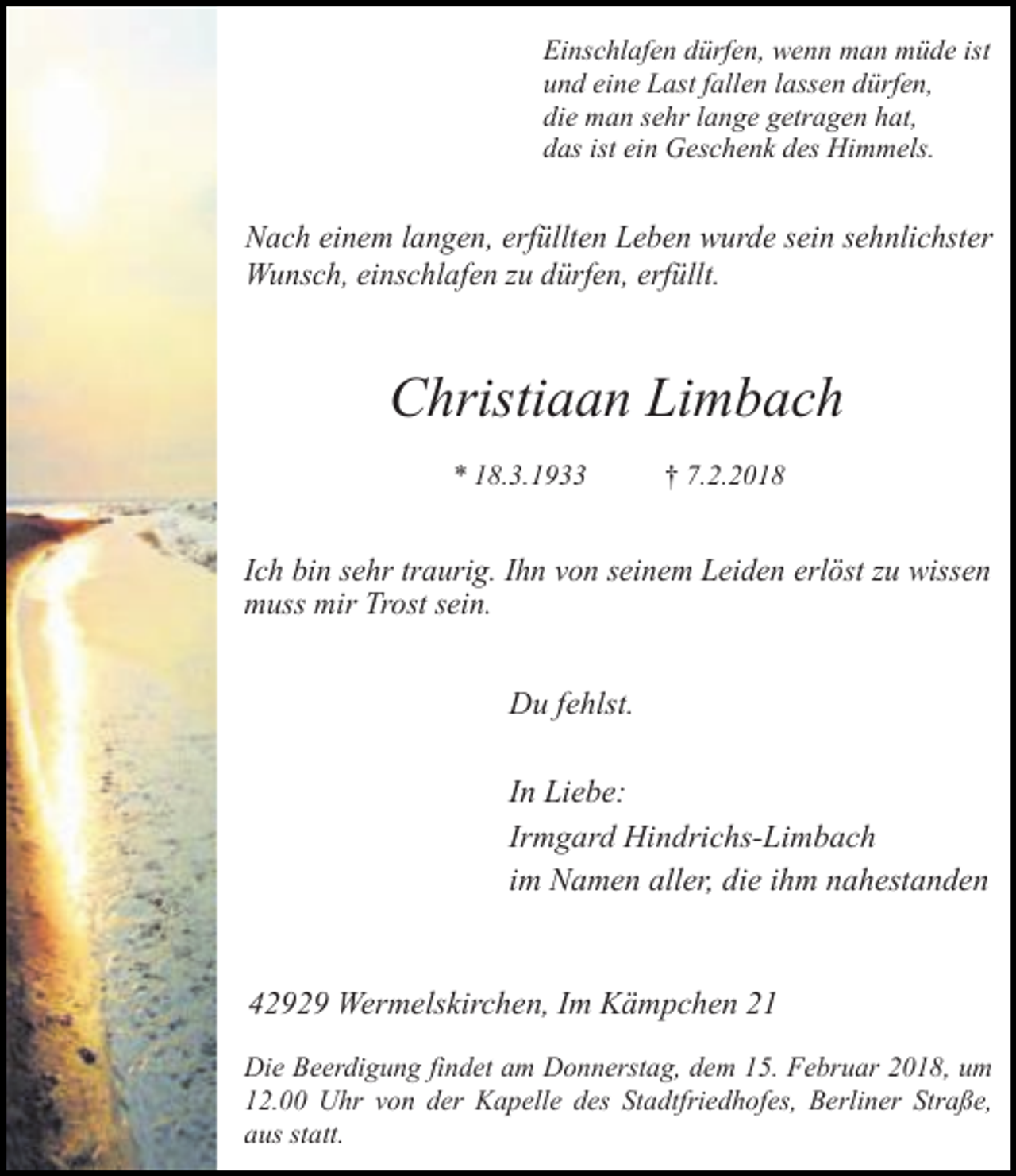 <p>Einschlafen dürfen, wenn man müde ist<br />und eine Last fallen lassen dürfen,<br />die man sehr lange getragen hat,<br />das ist ein Geschenk des Himmels.</p><p>Nach einem langen, erfüllten Leben wurde sein sehnlichster<br />Wunsch, einschlafen zu dürfen, erfüllt.</p><p>Christiaan Limbach<br />* 18.3.1933</p><p>† 7.2.2018</p><p>Ich bin sehr traurig. Ihn von seinem Leiden erlöst zu wissen<br />muss mir Trost sein.<br />Du fehlst.<br />In Liebe:<br />Irmgard Hindrichs-Limbach<br />im Namen aller, die ihm nahestanden</p><p>42929 Wermelskirchen, Im Kämpchen 21<br />Die Beerdigung findet am Donnerstag, dem 15. Februar 2018, um<br />12.00 Uhr von der Kapelle des Stadtfriedhofes, Berliner Straße,<br />aus statt.</p>