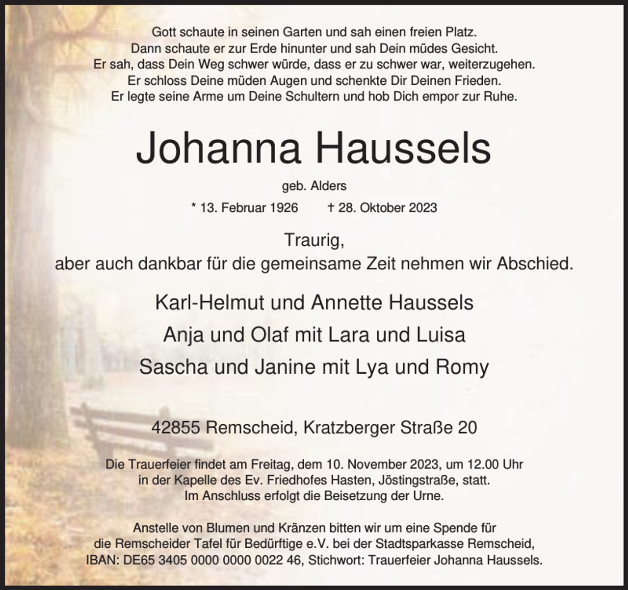 <p>Gott schaute in seinen Garten und sah einen freien Platz.<br />Dann schaute er zur Erde hinunter und sah Dein müdes Gesicht.<br />Er sah, dass Dein Weg schwer würde, dass er zu schwer war, weiterzugehen.<br />Er schloss Deine müden Augen und schenkte Dir Deinen Frieden.<br />Er legte seine Arme um Deine Schultern und hob Dich empor zur Ruhe.</p><p>Johanna Haussels<br />geb. Alders</p><p>* 13. Februar 1926</p><p>g 28. Oktober 2023</p><p>Traurig,<br />aber auch dankbar für die gemeinsame Zeit nehmen wir Abschied.</p><p>Karl-Helmut und Annette Haussels<br />Anja und Olaf mit Lara und Luisa<br />Sascha und Janine mit Lya und Romy<br />42855 Remscheid, Kratzberger Straße 20<br />Die Trauerfeier findet am Freitag, dem 10. November 2023, um 12.00 Uhr<br />in der Kapelle des Ev. Friedhofes Hasten, Jöstingstraße, statt.<br />Im Anschluss erfolgt die Beisetzung der Urne.<br />Anstelle von Blumen und Kränzen bitten wir um eine Spende für<br />die Remscheider Tafel für Bedürftige e.V. bei der Stadtsparkasse Remscheid,<br />IBAN: DE65 3405 0022 46, Stichwort: Trauerfeier Johanna Haussels.</p>