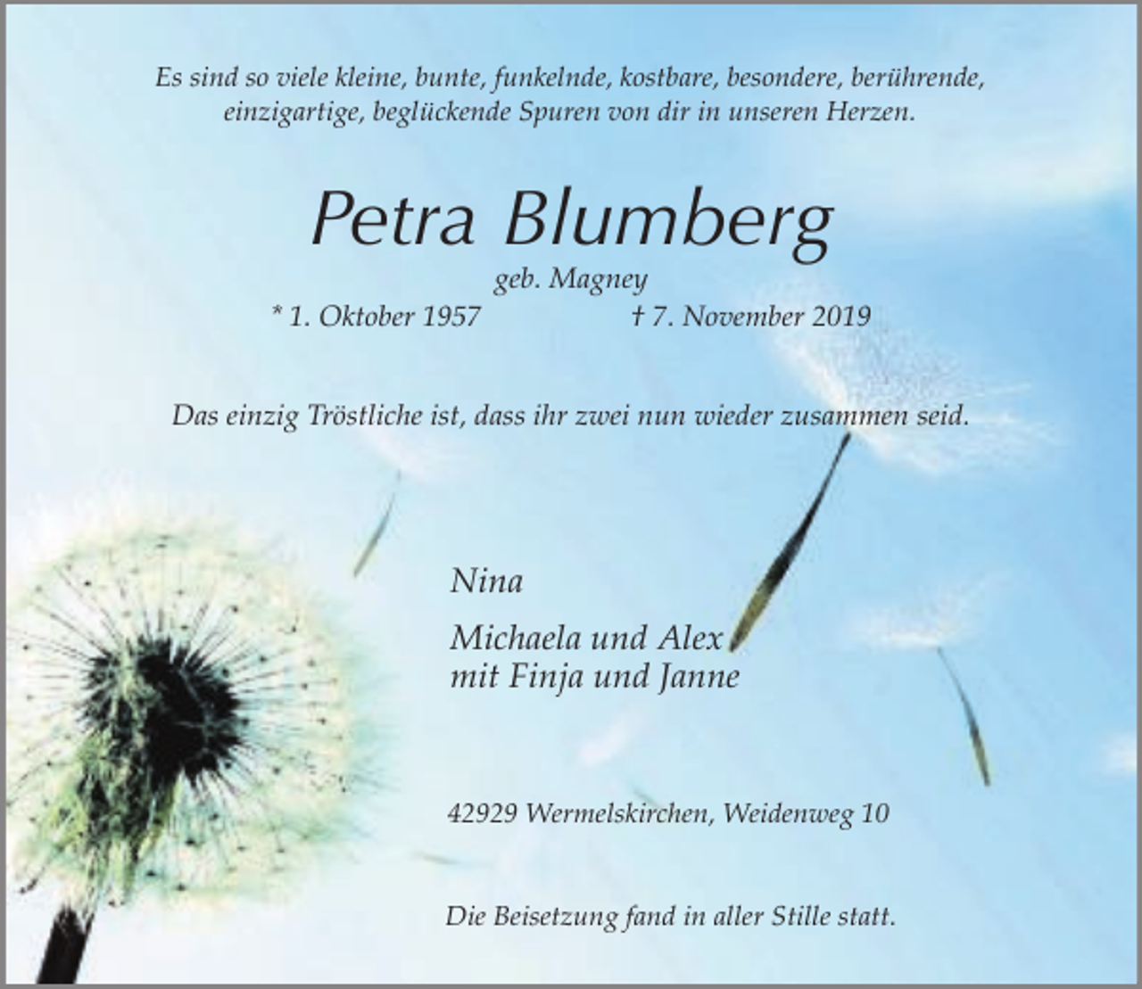 <p>Es sind so viele kleine, bunte, funkelnde, kostbare, besondere, berührende,<br />einzigartige, beglückende Spuren von dir in unseren Herzen.</p><p>Petra Blumberg</p><p>geb. Magney<br />* 1. Oktober 1957<br />† 7. November 2019<br />Das einzig Tröstliche ist, dass ihr zwei nun wieder zusammen seid.</p><p>Nina<br />Michaela und Alex<br />mit Finja und Janne</p><p>42929 Wermelskirchen, Weidenweg 10<br />Die Beisetzung fand in aller Stille statt.</p>