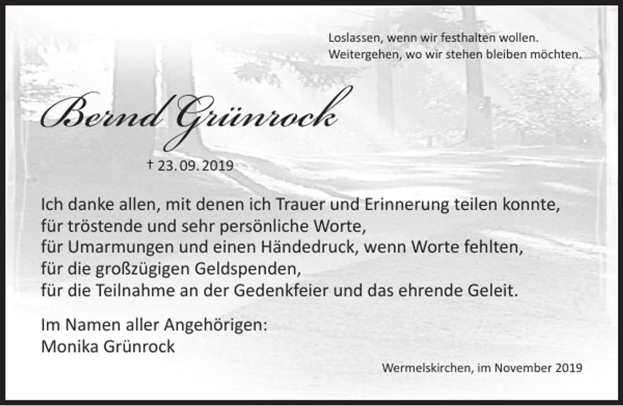 <p>Loslassen, wenn wir festhalten wollen.<br />Weitergehen, wo wir stehen bleiben möchten.</p><p>Bernd Grünrock<br />† 23. 09. 2019</p><p>Ich danke allen, mit denen ich Trauer und Erinnerung teilen konnte,<br />für tröstende und sehr persönliche Worte,<br />für Umarmungen und einen Händedruck, wenn Worte fehlten,<br />für die großzügigen Geldspenden,<br />für die Teilnahme an der Gedenkfeier und das ehrende Geleit.<br />Im Namen aller Angehörigen:<br />Monika Grünrock<br />Wermelskirchen, im November 2019</p>