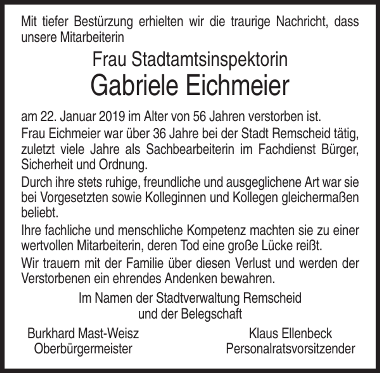 <p>Mit tiefer Bestürzung erhielten wir die traurige Nachricht, dass<br />unsere Mitarbeiterin</p><p>Frau Stadtamtsinspektorin</p><p>Gabriele Eichmeier<br />am 22. Januar 2019 im Alter von 56 Jahren verstorben ist.<br />Frau Eichmeier war über 36 Jahre bei der Stadt Remscheid tätig,<br />zuletzt viele Jahre als Sachbearbeiterin im Fachdienst Bürger,<br />Sicherheit und Ordnung.<br />Durch ihre stets ruhige, freundliche und ausgeglichene Art war sie<br />bei Vorgesetzten sowie Kolleginnen und Kollegen gleichermaßen<br />beliebt.<br />Ihre fachliche und menschliche Kompetenz machten sie zu einer<br />wertvollen Mitarbeiterin, deren Tod eine große Lücke reißt.<br />Wir trauern mit der Familie über diesen Verlust und werden der<br />Verstorbenen ein ehrendes Andenken bewahren.<br />Im Namen der Stadtverwaltung Remscheid<br />und der Belegschaft<br />Burkhard Mast-Weisz<br />Klaus Ellenbeck<br />Oberbürgermeister<br />Personalratsvorsitzender</p>
