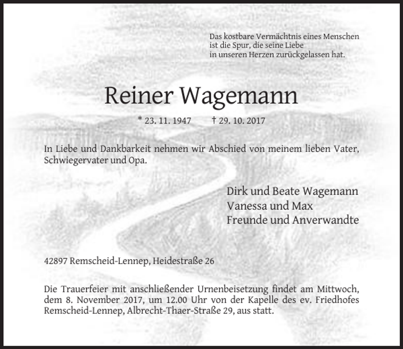 <p>Das kostbare Vermächtnis eines Menschen<br />ist die Spur, die seine Liebe<br />in unseren Herzen zurückgelassen hat.</p><p>Reiner Wagemann<br />* 23. 11. 1947</p><p>† 29. 10. 2017</p><p>In Liebe und Dankbarkeit nehmen wir Abschied von meinem lieben Vater,<br />Schwiegervater und Opa.</p><p>Dirk und Beate Wagemann<br />Vanessa und Max<br />Freunde und Anverwandte</p><p>42897 Remscheid-Lennep, Heidestraße 26<br />Die Trauerfeier mit anschließender Urnenbeisetzung findet am Mittwoch,<br />dem 8. November 2017, um 12.00 Uhr von der Kapelle des ev. Friedhofes<br />Remscheid-Lennep, Albrecht-Thaer-Straße 29, aus statt.</p>