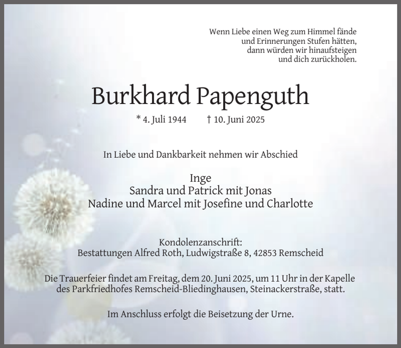 <p>Wenn Liebe einen Weg zum Himmel fände<br />und Erinnerungen Stufen hätten,<br />dann würden wir hinaufsteigen<br />und dich zurückholen.</p><p>Burkhard Papenguth<br />* 4. Juli 1944</p><p>† 10. Juni 2025</p><p>In Liebe und Dankbarkeit nehmen wir Abschied</p><p>Inge<br />Sandra und Patrick mit Jonas<br />Nadine und Marcel mit Josefine und Charlotte</p><p>Kondolenzanschrift:<br />Bestattungen Alfred Roth, Ludwigstraße 8, 42853 Remscheid<br />Die Trauerfeier findet am Freitag, dem 20. Juni 2025, um 11 Uhr in der Kapelle<br />des Parkfriedhofes Remscheid-Bliedinghausen, Steinackerstraße, statt.<br />Im Anschluss erfolgt die Beisetzung der Urne.</p>
