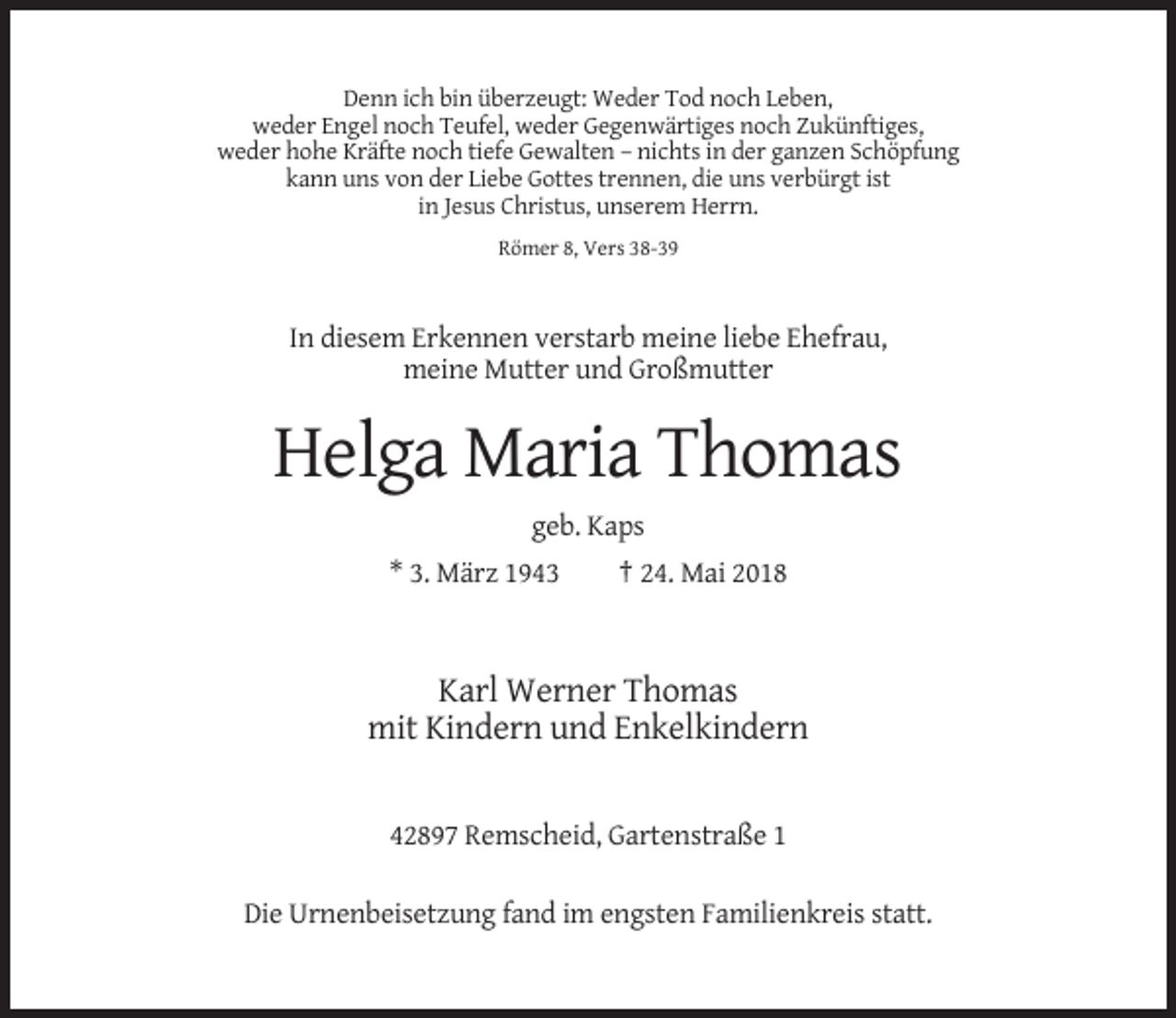 <p>Denn ich bin überzeugt: Weder Tod noch Leben,<br />weder Engel noch Teufel, weder Gegenwärtiges noch Zukünftiges,<br />weder hohe Kräfte noch tiefe Gewalten – nichts in der ganzen Schöpfung<br />kann uns von der Liebe Gottes trennen, die uns verbürgt ist<br />in Jesus Christus, unserem Herrn.<br />Römer 8, Vers 38-39</p><p>In diesem Erkennen verstarb meine liebe Ehefrau,<br />meine Mutter und Großmutter</p><p>Helga Maria Thomas<br />geb. Kaps<br />* 3. März 1943</p><p>† 24. Mai 2018</p><p>Karl Werner Thomas<br />mit Kindern und Enkelkindern</p><p>42897 Remscheid, Gartenstraße 1<br />Die Urnenbeisetzung fand im engsten Familienkreis statt.</p>